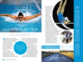 62 www.impulsemag-online.com
A GLIMMER OF GOLD
Three to
Watch
1. Chad Le Clos
Swimming
The South
African is the
most likely to
step, or swim,
into the position
Michael Phelps
has left as the
global superstar
of the sport.
While he’s not
yet confirmed
his appearance,
let’s hope he
attends with his
dad in tow for
some poolside
hysterics.
2. Louis Smith
Gymnastics
After taking a
break from the
sport, following
his success at
London 2012,
the Englishman
returned to
training at the
start of the year
and is aiming for
glory at Glasgow
2014.
3. Usain Bolt
Athletics
The undisputed
king of sprinting
has gone on
record saying
he’d love to be
at Glasgow for
the Games. It
certainly won’t
be as much fun
without him.
N
EARLY a quarter of the world’s
population will be watching intently as
the Commonwealth Games get
under way this summer. It will mark
the first time in 28 years the
competition has been held in
Scotland, and will provide a
once in a lifetime opportunity
for many young Scottish
athletes to compete in front
of the world.
Seven years ago, the
decision to award the Games
to Glasgow was announced as
the city beat off fierce competition
from the Nigerian city of Abuja. The
sheer joy and elation of winning the right to
host the Games still lingers in the memory of
many Scots, but it will pale into insignificance
come 23 July, when spines will tingle with
excitement as the opening ceremony
gets under way at Celtic Park in
Glasgow’s East End.
The Games will be the
largest multi-sport event ever
held in the country, with
world-class facilities, such
as the new Emirates Arena,
joining existing stadia such as
Hampden Park (where the track
and field hopefuls will compete).
One of Scotland’s hotly tipped
track athletes, Eilidh Child, hopes to do
one better than the silver medal she received
This page: Glasgow will host the 2014 Commonwealth
Games. Opposite: Althetes from all over the world will
compete.
in the 400m hurdles
four years ago. “It is
a once in a lifetime
opportunity to run
in front of a home
crowd in a major
championship
so I plan on
taking it all in
and enjoying it as
much as I can.”
Another athlete
limbering up for
the games is Glasgow
swimmer, Michael
Jamieson. The returning
Olympic silver medallist
has high hopes of thrilling
the home crowd after his near
death experience in November last
year. Jamieson had to have his heart
restarted after an intensive training session for
this years’ Games. The 200m breaststroke
specialist believes that this setback was
evidence of his hunger to win: “I think it
shows just how much is being put in to
preparing for this summer.”
With the weight of the nation on
their shoulders, the Scottish athletes
wait intently for the crack of the
starting pistol, the roar of the crowd
and the lure of the finish line.
Lewis Carr and Andrew Ross
As the nation awaits this year’s Commonwealth Games, we give you a
run down of the Scottish athletes to watch.
“Jamieson’s heart
stopped during
training for the
Games”
Opposite: Glasgow swimmer in training
This page: Gymnast Ruby Harrold, cyclists at the Sir
Chris Hoy Velodrome, The Road to 2014
Photography: Paul Devlin
 