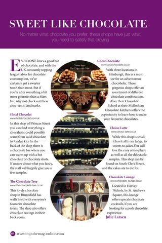 64 www.impulsemag-online.com
E
VERYONE loves a good bar
of chocolate, and with the
UK constantly topping
league tables for chocolate
consumption, we’ve
certainly got a sweeter
tooth than most. But if
you’re after something a bit
more gourmet than a Mars
bar, why not check out these
choc-tastic landmarks.
Hotel Chocolat
www.hotelchocolat.com/uk
In this shop off Princes Street
you can find everything a
chocaholic could possibly
want; from solid chocolate
to fondue kits. In the
back of the shop there is
a chocolate bar where you
can warm up with a hot
chocolate or chocolate shots.
If unsure about what you fancy,
the staff will happily give you a
few samples.
The Chocolate Tree
www.the-chocolate-tree.co.uk
This lovely chocolate
shop in Bruntsfield has
walls lined with everyone’s
favourite chocolate
treats. The shop also offers
chocolate tastings in their
back room.
SWEET LIKE CHOCOLATE
Coco Chocolate
www.cocochocolate.co.uk
With three locations in
Edinburgh, this is a must
see for an adventurous
chocoholic. These
gorgeous shops offer an
assortment of different
chocolate combinations.
Also, their Chocolate
School at their Midlothian
Chocolate Kitchens offers the
opportunity to learn how to make
your favourite chocolates.
Choco-Latte
www.choco-latte.co.uk
While this shop is small,
it has it all from fudge, to
sweets to cakes.You will
love the cozy atmosphere
as well as all the delectable
samples. This shop can be
found on South Clerk Street,
and the cakes are to die for.
Chocolate Lounge
www.chocolate-lounge.co.uk
Located in Harvey
Nichols, by St. Andrews
Square, this lounge
offers upscale chocolate
cocktails, if you are
looking for a posh chocolate
experience.
Julie Larsen
No matter what chocolate you prefer, these shops have just what
you need to satisfy that craving
Hotel Chocolat
Cakes from
The Chocolate Tree
Gelato from
The Chocolate Tree
Photography: Julie Larsen
 