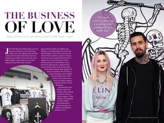 10 www.impulsemag-online.com 11Impulse Lifestyle
J
EN AND Brad, the White Stripes and even
Eamonn and Ruth from This Morning:
couples who work together often find that
it takes its toll on their relationship. But these
twosomes have made it to the top of the career
ladder together, and somehow seem to still
really get along. What’s that all about?
James and Mary Kelly own Hollijon and
Phillips, a successful design firm in the West
End of Glasgow. They’ve been married since
1981 and have worked as a team for 30 years.
Rich Davies and Amanda Wilson have been
together for five and a half years and are
already giving the Scottish fashion scene a
kick in the right direction. Along with his
business partner Duncan, Rich runs urban
fashion label Abandon Ship Apparel. His
fiancee Amanda’s works for them as
product developer. James Findlay
and Paul Maden met in 1998
and run Cocoa Mountain, a
luxury chocolate company
popular with the rich and
the famous.
Professionally, there
is little to fault, with
Abandon Ship boasting
a swish new shop in
Princes Square, 37,000
followers on Instagram
and their clothes
now being stocked
by Topman and Asos.
Hollijon and Phillips is
holding its own > >
Watch out Kimye, you’ve got nothing on these Scottish power couples
THE BUSINESS
OF LOVE
“Two such
creatives planning
a wedding is like
putting kids in a
candy shop”
Abandon Ship photography throughout: Nicole Reekie
 