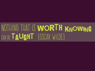 Nothing that is worth knowing
can be taught {Oscar Wilde}
 