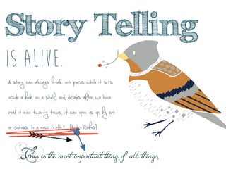 
	
 
	
 
	
 
Story Telling
Is alive.
This is the most important thing of all things,
A story can always break into pieces while it sits
inside a book on a shelf; and, decades after we have
read it even twenty times, it can open us up, by cut
or caress, to a new truth.” {Andre Dubus}
 