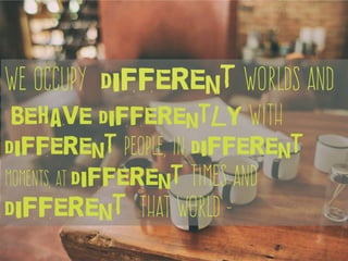 We occupy different worlds and
behave differently with
different people, in different
moments, at different times and
different that world -
 