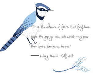 “It is the absence of facts that frightens
people: the gap you open, into which they pour
their fears, fantasies, desires.” 
― Hilary Mantel ‘Wolf Hall’
 
