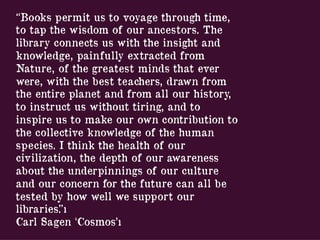 “Books permit us to voyage through time,
to tap the wisdom of our ancestors. The
library connects us with the insight and
knowledge, painfully extracted from
Nature, of the greatest minds that ever
were, with the best teachers, drawn from
the entire planet and from all our history,
to instruct us without tiring, and to
inspire us to make our own contribution to
the collective knowledge of the human
species. I think the health of our
civilization, the depth of our awareness
about the underpinnings of our culture
and our concern for the future can all be
tested by how well we support our
libraries.”ı
Carl Sagen ‘Cosmos’ı
 