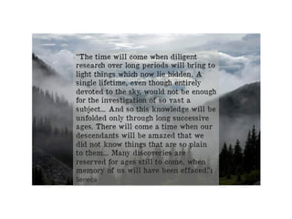 “The time will come when diligent
research over long periods will bring to
light things which now lie hidden. A
single lifetime, even though entirely
devoted to the sky, would not be enough
for the investigation of so vast a
subject... And so this knowledge will be
unfolded only through long successive
ages. There will come a time when our
descendants will be amazed that we
did not know things that are so plain
to them... Many discoveries are
reserved for ages still to come, when
memory of us will have been effaced.”ı
Seneca	
 
 