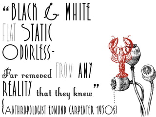“black & white
Flat Static
Odorless-
Far removed from any
reality that they knew”
{Anthropologist edmund carpenter 1950s}
 
