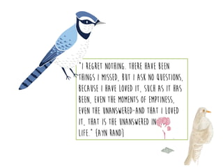 “I regret nothing. There have been
things I missed, but I ask no questions,
because I have loved it, such as it has
been, even the moments of emptiness,
even the unanswered-and that I loved
it, that is the unanswered in my
life.” {Ayn Rand}
 