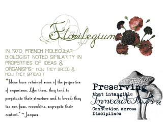 Florilegium
Preserving
that intangible
Immediate Flows of
Connection across
Disciplines	
 
In 1970, French molecular
biologist noted similarity in
properties of ideas &
organisms- how they breed &
how they spread I
“Ideas have retained some of the properties
of organisms. Like them, they tend to
perpetuate their structure and to breed; they
too can fuse, recombine, segregate their
content.” ~ Jacques
 