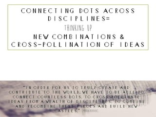 Connecting Dots Across
Disciplines=
thinking up
New Combinations &
Cross-Pollination of Ideas
“in order for us to truly create and
contribute to the world, we have to be able to
connect countless dots, to cross-pollinate
ideas from a wealth of disciplines, to combine
and recombine these pieces and build new
castles.” {maria popova}
 