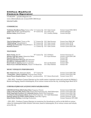 Clifton Radford
Camera Operator
773.682.8395 | cpradford@gmail.com
www.cliftonradford.com |Canon EOS C300 Owner
Selected Credits
COMMERCIAL
Tombstone Roadhouse Pizza, Funny or Die “A” Camera Op D.P.: Nate Cornett Format: Canon EOS C300 II
Angie’s List, Bradley and Montgomery “B” Camera Op D.P.: Erik Curtis Format: Red Epic
Hoosier Lottery, Road Pictures D.P.: Geoffrey Madeja Format: Red Epic
WEB
“Pop Up Dating Show,” Funny or Die “C” Camera Op D.P.: Matt Sweeney Format: Sony PMW 300
“Witchcrafting,” DreamWorks tv “B” Camera Op D.P.: Nate Cornett Format: Canon 5D III
“Sibling Survival Guide,” DreamWorks tv “B” Camera Op D.P.: Nate Cornett Format: Canon 5D III
Roomiess Season 2 “A” Camera Op D.P.: Nate Cornett Format: Canon EOS C300
TELEVISION
Motor Family, MavTV “B” Camera Op D.P.: PJ Wilson Format: Panasonic G7
Minutes with Max Amini, Abstraction Media D.P.: Kyle Hartman Format: Canon EOS C300
Descubra IPS, IPS Television Format: HD
IPS Superintendent Showcase, IPS Television Format: HD
IPS MLK Jr. Celebration 2013, IPS Television Format: HD
Worst Cooks in America, Season 2, optomen D.P.: Joe Bondulich Format: HDV
Rock of Love with Brett Michaels, Season 3 51 Minds Ent. D.P.: Brian Stehmle Format: HD
MUSIC VIDEO/LIVE PERFORMANCE
Max Amini Live LA, Abstraction Media “D” Camera Op Format: Canon EOS C300
“Young Idols – Music Undefined,” Karavan Dance Studio Format: Canon EOS C300
Kenny Wayne Shepherd Band, “King Bee,” pixelatomsfilms D.P.: Ramon Boutviseth Format: Canon 5D II
~ 2011–2012 – Freelance Camera Operator on live multi-camera corporate events and concerts for Markey’s
Rental and Staging, based in Indianapolis, IN at various venues across the city, including Super Bowl XLVI
CORPORATE/BROADCAST/DOCUMENTARY/BRANDING
GROOM Fall Winter 2016 Fashion Show Frequency Pictures Format: Canon EOS C300
Valley of the Stars 2016, Danny Trejo, Randy Witt Productions D.P.: Raffi Mahserejian Format: Canon EOS C300
Wells Fargo Bank Excellence in Community Service, Randy Witt Productions Format: Canon EOS C300
A Tribute To Edward James Olmos, Randy Witt Productions D.P.: Raffi Mahserejian Format: Canon EOS C300
National Alliance for Public Charter Schools, Green Buzz Agency Format: Panasonic AF100
Stitzel Weller Distillery, Ironbridge Productions Format: Panasonic HPX 3000
~ 2011–2013 – Freelance Camera Operator on numerous live broadcasts as well as in the field on various
videos for Indianapolis Public Schools Television, based in Indianapolis, IN at various venues and schools
across the city
 