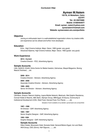 Curriculum Vitae
Objective
Joining an enthusiastic team in a well-established organization where my creative skills
and experience can be utilized and further more developed.
Education
B.Sc., High Cinema Institute, Major: Decor, 1990 (grade: very good)
Advanced Diploma, High Cinema Institute, Major: Decor, 1992 (grade: very good)
Work Experience
2005 - 2008
Associate Creative Director - Advision, Advertising Agency
1999 - 2005
Senior Art Director - Advision, Advertising Agency
Sample Accounts
CIB Bank, Orasom Telecom Holding, Iraqna Mobile Network, Medmark, Nile Dolphin Residence,
Conrad Hotels & Resorts, ABC Bank, Olympic Group, IBM-Egypt, El-Gouna, Community &
Institutional Development (CID), Wadi Food, Harvest Food, Fun Planet, ........etc
Samples of work available at my website: aymannaiem.wix.com/portfolio
1997 - 1998
Art Director - GAP, Advertising Agency
1994 - 1997
Senior Graphic Designer - GAP, Advertising Agency
1992 -1994
Graphic Designer - GAP, Advertising Agency
Sample Accounts
Hilton Hotels, Movenpick Hotel, Sonesta Hotel, General Motors Egypt, Iron and Steel,
AKA Group, CDC (Dorra), Kafr Elgouna, ........etc
1
Ayman M.Naiem
103 St, Al Mokattam, Cairo
EGYPT
Tel.: 02 25075980
Mobile: 01000404977
Email: ayman_naiem@yahoo.com
aymanaiem@hotmail.com
Website: aymannaiem.wix.com/portfolio
2014 - Current
Creative Director - PCC, Advertising Agency
Sample Accounts
LNG, GASCO, EGAS, Doha Centre for Media freedom, Kahramaa, Waqod Magazine, Boxing
Mascot,Tarsheed, ....etc
2008 - 2014
Creative Director - Advision, Advertising Agency
 