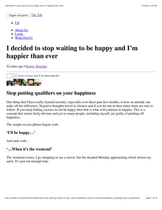 7/12/16, 2:40 PMI decided to stop waiting to be happy and I'm happier than ever
Page 1 of 14http://thetab.com/us/2016/07/12/decided-stop-waiting-happy-im-hap…dium=email&utm_source=transactional&utm_campaign=post_published_0
Toggle navigation The Tab
US
About Us
Login
Write For Us
I decided to stop waiting to be happy and I’m
happier than ever
52 mins ago • Kelsey Knepler
Stop putting qualiﬁers on your happiness
One thing that I have really learned recently, especially over these past few months, is how an attitude can
make all the difference. Negative thoughts travel in clusters and if you let one in then many more are sure to
follow. If you keep ﬁnding excuses to not be happy then that is what will continue to happen. This is a
concept that seems fairly obvious and yet so many people, including myself, are guilty of pushing off
happiness.
The simple excuse phrase begins with..
‘I’ll be happy…’
And ends with…
‘…When it’s the weekend’
The weekend comes, I go shopping or see a movie, but the dreaded Monday approaching which downs my
spirit. It’s just not enough time.
Like Roisin Lanigan and 3.1K others like this.
 