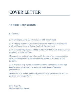 COVER LETTER
To whom it may concern:
Gentlemen,
I am writing to apply for a job in your HSE Department.
I am a highly organized, outcome-driven and motivated professional
with solid experience in Safety, Health & Environment.
I am currently employed as HSSEQ SUPERVISOR FOR S.A. TALKE group
for (PLF), a SABIC affiliate.
My experience and training's has really developed my communication
skills, enabling me to communicate with people at all levels of the
business.
I am driven to help organizations make their workplaces as safe and
healthy as possible, and I thrive in a stimulating and dynamic
environment.
My resume is attached and I look forward to being able to discuss the
position with you further.
Kind Regards,
Mohammed Zaki Awadh
 