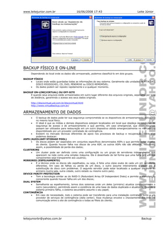 www.leitejunior.com.br 16/06/2008 17:43 Leite Júnior
BACKUP FÍSICO E ON-LINE
Dependendo do local onde os dados são armazenado, podemos classificá-lo em dois grupos.
BACKUP FÍSICO
• Locais onde estão guardadas todas as informações do seu sistema. Geralmente são unidades de FITA DAT,
DISCO RÍGIDO(HD), CD, DVD, PENDRIVE ou DISCO REMOMÍVEL.
• Os dados podem ser reposto rapidamente e a qualquer momento.
BACKUP ON-LINE(VIRTUAL) OU OFF-SITE
É quando seus arquivos estão armazenados em outro lugar diferente dos arquivos originais, separados por kms
de distância, garantindo o acesso aos seus dados originais.
http://discovirtual.uol.com.br/discovirtual.html
http://www.virtualbackup.com.br/
ARMAZENAMENTO DE DADOS
• O backup de dados pode ter sua segurança comprometida se os dispositivos de armazenamento estiverem
no mesmo local físico.
• O ideal é que as mídias e demais dispositivos estejam localizados em local que obedeça às condições de
segurança de acesso e de armazenamento e que permita, em caso emergencial, que esses recursos
possam ser utilizados para restauração em um outro dispositivo obtido emergencialmente no mercado ou
disponibilizado por um provedor contratado de contingência.
• Existem no mercado técnicas diferentes de apoio nos processos de backup e recuperação. Entre elas
podemos destacar:
ASPS (AUXILIARY STORAGE POOL)
• Os discos podem ser separados em conjuntos específicos denominados ASPs o que permite isolar objetos
do cliente. Quando houver falha nos discos de uma ASP, os outros ASPs não são afetados, reduzindo,
assim, a possibilidade de perda dos dados;
CLUSTERING
• Um cluster pode ser definido como uma configuração ou um grupo de servidores independentes que
aparecem na rede como uma simples máquina. Ele é desenhado de tal forma que uma falha em um dos
componentes seja transparente aos usuários;
MIRRORED (ESPELHAMENTO)
• É a técnica onde os discos são espelhados, ou seja, é feita uma cópia exata de cada um em servidores
diferentes. Em caso de falhas ou perda de um disco, o outro assume inteiramente o papel até a
substituição do disco com problemas. O segundo servidor pode estar localizado a qualquer distância do
primeiro (outra sala, outra cidade, outro estado ou mesmo outro país).
DEVICE PARITY PROTECTION
• Tem a tecnologia similar ao do RAID-5 (Redundant Array Of Independent Disks) e permite a manutenção
concorrente quando houver falha em um dos discos;
DUAL SYSTEM
• Semelhante ao espelhamento, temos dois sistemas onde um deles (primário) atualiza constantemente o
outro (secundário), permitindo assim a existência de uma base de dados duplicada e atualizada. Quando o
sistema primário falha, o sistema secundário assume o seu papel;
CONTINGÊNCIA
• Em caso de necessidade, todo o sistema pode ser transferido para uma instalação contratada junto a um
provedor de serviços de contingência (data center). Essa mudança envolve o chaveamento dos links de
comunicação entre o site de contingência e todas as filiais do cliente;
leitejuniorbr@yahoo.com.br 3 Backup
 