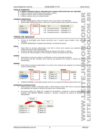 www.leitejunior.com.br 16/06/2008 17:43 Leite Júnior
TIPOS DE ATRIBUTOS
A -> Define o atributo Arquivo, indicando que o arquivo está pronto para ser arquivado.
R -> Define o atributo Somente para Leitura para o arquivo.
S -> Define o arquivo como um arquivo de Sistema.
H -> Define o arquivo como um arquivo Oculto.
ATRIBUTO ARQUIVO(A)
• Quando VISÍVEL(ativo), indica um arquivo novo ou que sofreu uma alteração.
• Quando NÃO VISÍVEL(não ativo), indica que o arquivo passou pelo processo de backup.
TIPOS DE BACKUP
• Formas de automação para backup permitindo que o usuário possa escolher como os dados serão
copiados.
• O atributo ARQUIVO(A) é utilizado para facilitar o processo de backup.
CÓPIA
• Copia todos os arquivos selecionados, mas não os marca como arquivos que passaram por backup (o
atributo de arquivo não é desmarcado).
• A cópia é útil caso você queira fazer backup de arquivos sem afetar o atributo.
• O recurso de CTRL+C(copiar) e CTRL+V(colar) é similar ao backup do tipo cópia.
DIÁRIO
• Copia todos os arquivos criados ou modificados no dia de execução do backup.
• Os arquivos não são marcados como arquivos que passaram por backup (o atributo de arquivo não é
desmarcado).
NORMAL
• Copia todos os arquivos selecionados e os marca como arquivos que passaram por backup (o atributo de
arquivo é desmarcado).
ANTES DEPOIS
• O BACKUP NORMAL é executado quando você cria um conjunto de backup pela primeira vez.
DIFERENCIAL(ACUMULATIVO)
• Copia arquivos criados ou alterados desde o último backup normal. Não marca os arquivos como arquivos
que passaram por backup (o atributo de arquivo não é desmarcado).
• Os arquivos ARQ1.TXT, ARQ2.TXT e ARQ3.TXT são NOVOS e receberam o atributo A(ARQUIVO). Quando
passaram pelo BACKUP NORMAL perderam o atributo, indicando ao sistema de BACKUP que foram
backupeados.
leitejuniorbr@yahoo.com.br 5 Backup
NORMAL
FITA 1
 