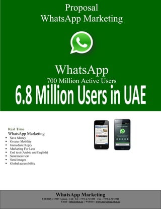 WhatsApp Marketing
P.O BOX : 17307 Ajman , UAE Tel : +971-6-747290 Fax : +971-6-7472941
Email : info@stkm.ae | Website : www.marketing.stkm.ae
Proposal
WhatsApp Marketing
WhatsApp
500 Million Active Users
Real Time
WhatsApp Marketing
 Save Money
 Greater Mobility
 Immediate Reply
 Marketing For Less
 End text (Arabic and English)
 Send more text
 Send images
 Global accessibility
Proposal
WhatsApp Marketing
WhatsApp
700 Million Active Users
 