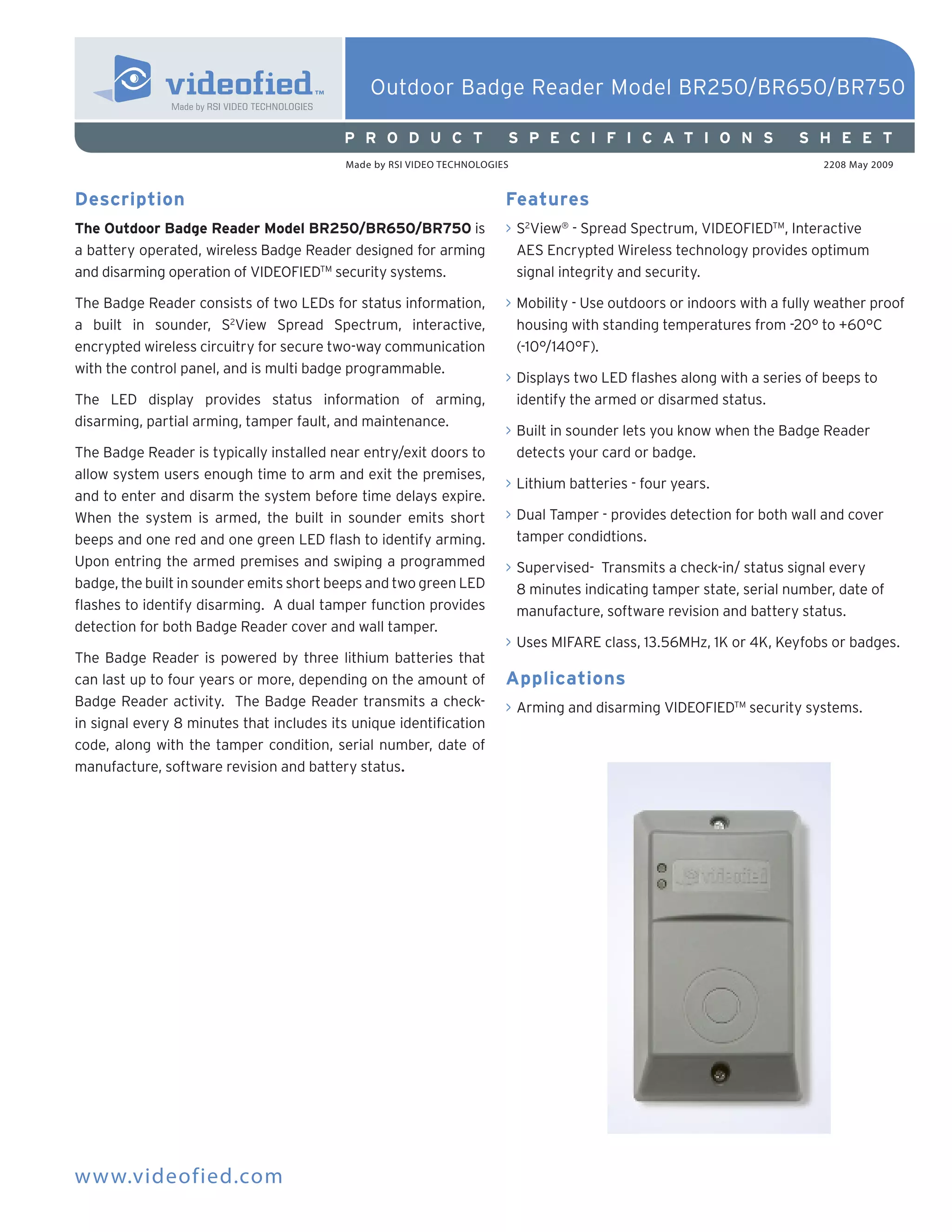 Outdoor Badge Reader Model BR250/BR650/BR750

                                          P R O D U C T                S P E C I F I C A T I O N S                   S H E E T
                                          Made by RSI VIDEO TECHNOLOGIES                                                 2208 May 2009


Description                                                            Features
The Outdoor Badge Reader Model BR250/BR650/BR750 is                    > S2View® - Spread Spectrum, VIDEOFIEDTM, Interactive
a battery operated, wireless Badge Reader designed for arming            AES Encrypted Wireless technology provides optimum
and disarming operation of VIDEOFIEDTM security systems.                 signal integrity and security.

The Badge Reader consists of two LEDs for status information,          > Mobility - Use outdoors or indoors with a fully weather proof
a built in sounder, S2View Spread Spectrum, interactive,                 housing with standing temperatures from -20° to +60°C
encrypted wireless circuitry for secure two-way communication            (-10°/140°F).
with the control panel, and is multi badge programmable.
                                                                       > Displays two LED flashes along with a series of beeps to
The LED display provides status information of arming,                   identify the armed or disarmed status.
disarming, partial arming, tamper fault, and maintenance.
                                                                       > Built in sounder lets you know when the Badge Reader
The Badge Reader is typically installed near entry/exit doors to         detects your card or badge.
allow system users enough time to arm and exit the premises,
                                                                       > Lithium batteries - four years.
and to enter and disarm the system before time delays expire.
When the system is armed, the built in sounder emits short             > Dual Tamper - provides detection for both wall and cover
beeps and one red and one green LED flash to identify arming.            tamper condidtions.
Upon entring the armed premises and swiping a programmed               > Supervised- Transmits a check-in/ status signal every
badge, the built in sounder emits short beeps and two green LED          8 minutes indicating tamper state, serial number, date of
flashes to identify disarming. A dual tamper function provides           manufacture, software revision and battery status.
detection for both Badge Reader cover and wall tamper.
                                                                       > Uses MIFARE class, 13.56MHz, 1K or 4K, Keyfobs or badges.
The Badge Reader is powered by three lithium batteries that
can last up to four years or more, depending on the amount of          Applications
Badge Reader activity. The Badge Reader transmits a check-             > Arming and disarming VIDEOFIEDTM security systems.
in signal every 8 minutes that includes its unique identification
code, along with the tamper condition, serial number, date of
manufacture, software revision and battery status.




www.videofied.com
 