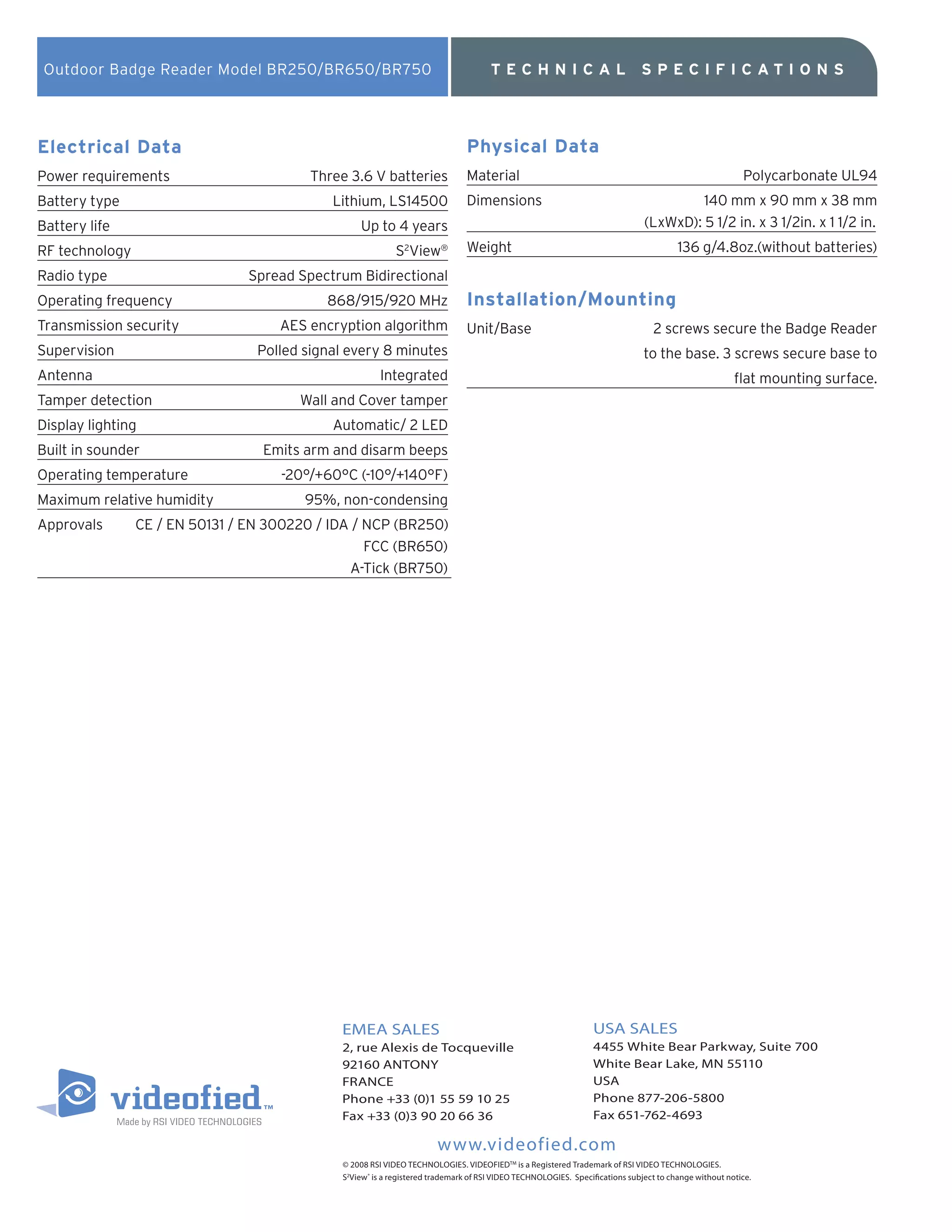 Outdoor Badge Reader Model BR250/BR650/BR750                                       TECHNICAL                                SPECIFICATIO NS




Electrical Data                                                               Physical Data
Power requirements                       Three 3.6 V batteries                Material                                                                  Polycarbonate UL94
Battery type                                Lithium, LS14500                  Dimensions                                               140 mm x 90 mm x 38 mm
Battery life                                     Up to 4 years                                                                (LxWxD): 5 1/2 in. x 3 1/2in. x 1 1/2 in.
RF technology                                              S2View®            Weight                                                   136 g/4.8oz.(without batteries)
Radio type                      Spread Spectrum Bidirectional
Operating frequency                        868/915/920 MHz                    Installation/Mounting
Transmission security               AES encryption algorithm                  Unit/Base                                         2 screws secure the Badge Reader
Supervision                      Polled signal every 8 minutes                                                                to the base. 3 screws secure base to
Antenna                                                Integrated                                                                                     flat mounting surface.
Tamper detection                       Wall and Cover tamper
Display lighting                            Automatic/ 2 LED
Built in sounder                  Emits arm and disarm beeps
Operating temperature               -20°/+60°C (-10°/+140°F)
Maximum relative humidity               95%, non-condensing
Approvals       CE / EN 50131 / EN 300220 / IDA / NCP (BR250)
                                                  FCC (BR650)
                                               A-Tick (BR750)




                                             EMEA SALES                                                         USA SALES
                                             2, rue Alexis de Tocqueville                                       4455 White Bear Parkway, Suite 700
                                             92160 ANTONY                                                       White Bear Lake, MN 55110
                                             FRANCE                                                             USA
                                             Phone +33 (0)1 55 59 10 25                                         Phone 877-206-5800
                                             Fax +33 (0)3 90 20 66 36                                           Fax 651-762-4693

                                                                      www.videofied.com
                                             © 2008 RSI VIDEO TECHNOLOGIES. VIDEOFIEDTM is a Registered Trademark of RSI VIDEO TECHNOLOGIES.
                                             S2View ® is a registered trademark of RSI VIDEO TECHNOLOGIES. Specifications subject to change without notice.
 