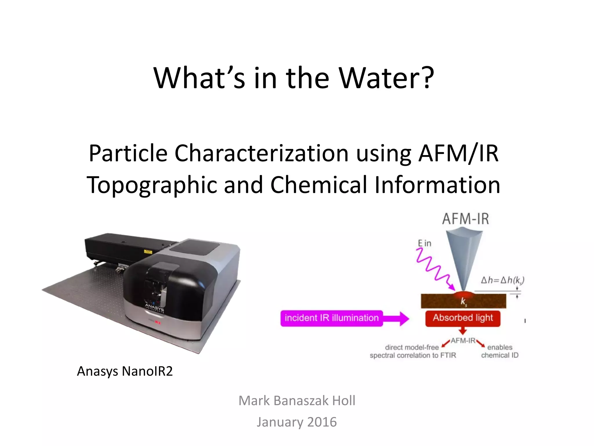 What’s in the Water?
Particle Characterization using AFM/IR
Topographic and Chemical Information
Mark Banaszak Holl
January 2016
Anasys NanoIR2