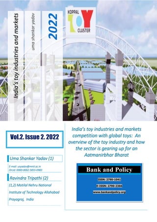uma
shankar
yadav
2022
India’s
toy
industries
and
markets
India’s toy industries and markets
competition with global toys: An
overview of the toy industry and how
the sector is gearing up for an
Aatmanirbhar Bharat
Uma Shankar Yadav (1)
E-mail: usyadav@mnit.ac.in
Orcid: 0000-0002-5855-0983
Ravindra Tripathi (2)
(1,2) Motilal Nehru National
Institute of Technology Allahabad
Prayagraj, India
Bank and Policy
ISSN: 2790-1041
E-ISSN: 2790-2366
www.bankandpolicy.org
Vol.2. Issue 2. 2022
 