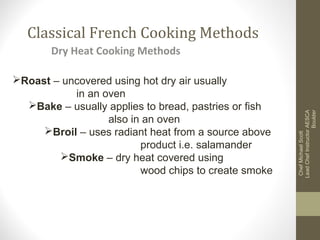 Classical French Cooking Methods
Roast – uncovered using hot dry air usually
in an oven
Bake – usually applies to bread, pastries or fish
also in an oven
Broil – uses radiant heat from a source above
product i.e. salamander
Smoke – dry heat covered using
wood chips to create smoke

Chef Michael Scott
Lead Chef Instructor AESCA
Boulder

Dry Heat Cooking Methods

 