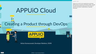 APPUiO – Swiss Container Platform  
Adrian Kosmaczewski, Developer Relations, VSHN
APPUiO Cloud
Creating a Product through DevOps
Thank you so much for this opportunity to talk about
APPUiO Cloud in the Berner Architekten Treffen. Through
this talk we would like to give you an idea of how we
built this new product using DevOps as a guiding
philosophy.
Speaker notes
1
 