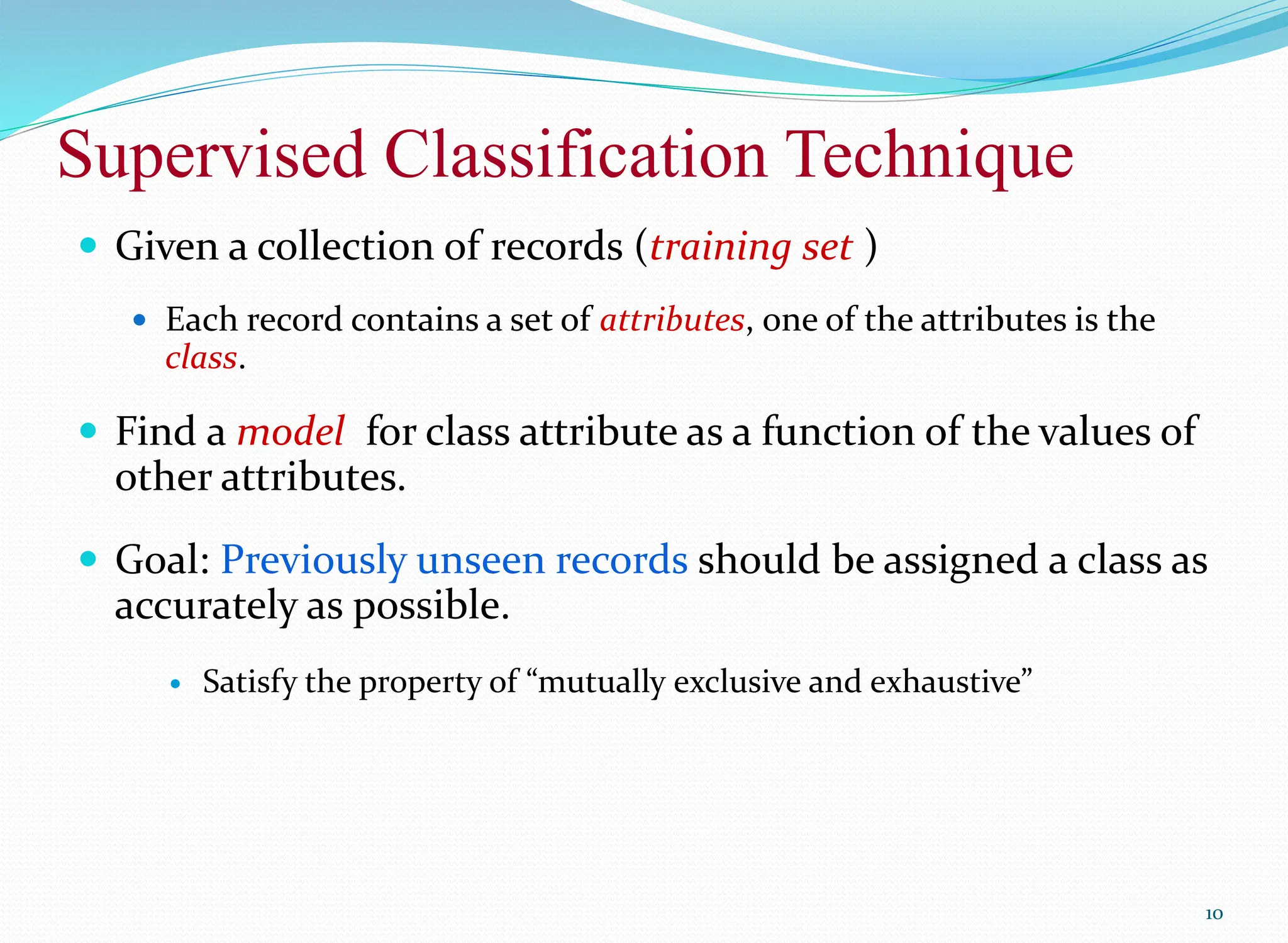 Supervised Classification Technique
10
 Given a collection of records (training set )
 Each record contains a set of attributes, one of the attributes is the
class.
 Find a model for class attribute as a function of the values of
other attributes.
 Goal: Previously unseen records should be assigned a class as
accurately as possible.
 Satisfy the property of “mutually exclusive and exhaustive”
 