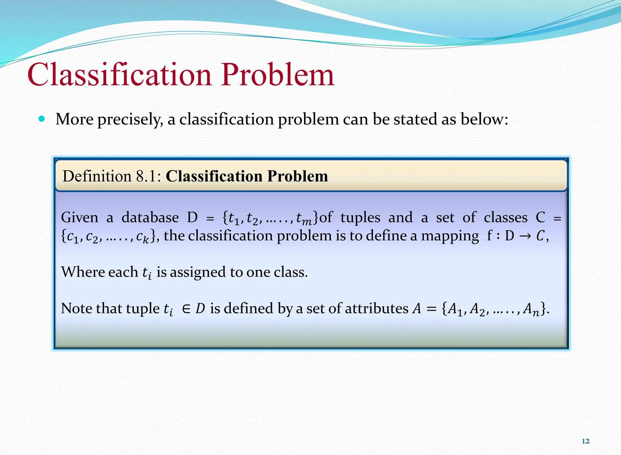 Classification Problem
12
 More precisely, a classification problem can be stated as below:
Given a database D = 𝑡1, 𝑡2, … . . , 𝑡𝑚 of tuples and a set of classes C =
𝑐1, 𝑐2, … . . , 𝑐𝑘 , the classification problem is to define a mapping f ∶ D → 𝐶,
Where each 𝑡𝑖 is assigned to one class.
Note that tuple 𝑡𝑖 ∈ 𝐷 is defined by a set of attributes 𝐴 = 𝐴1, 𝐴2, … . . , 𝐴𝑛 .
Definition 8.1: Classification Problem
 