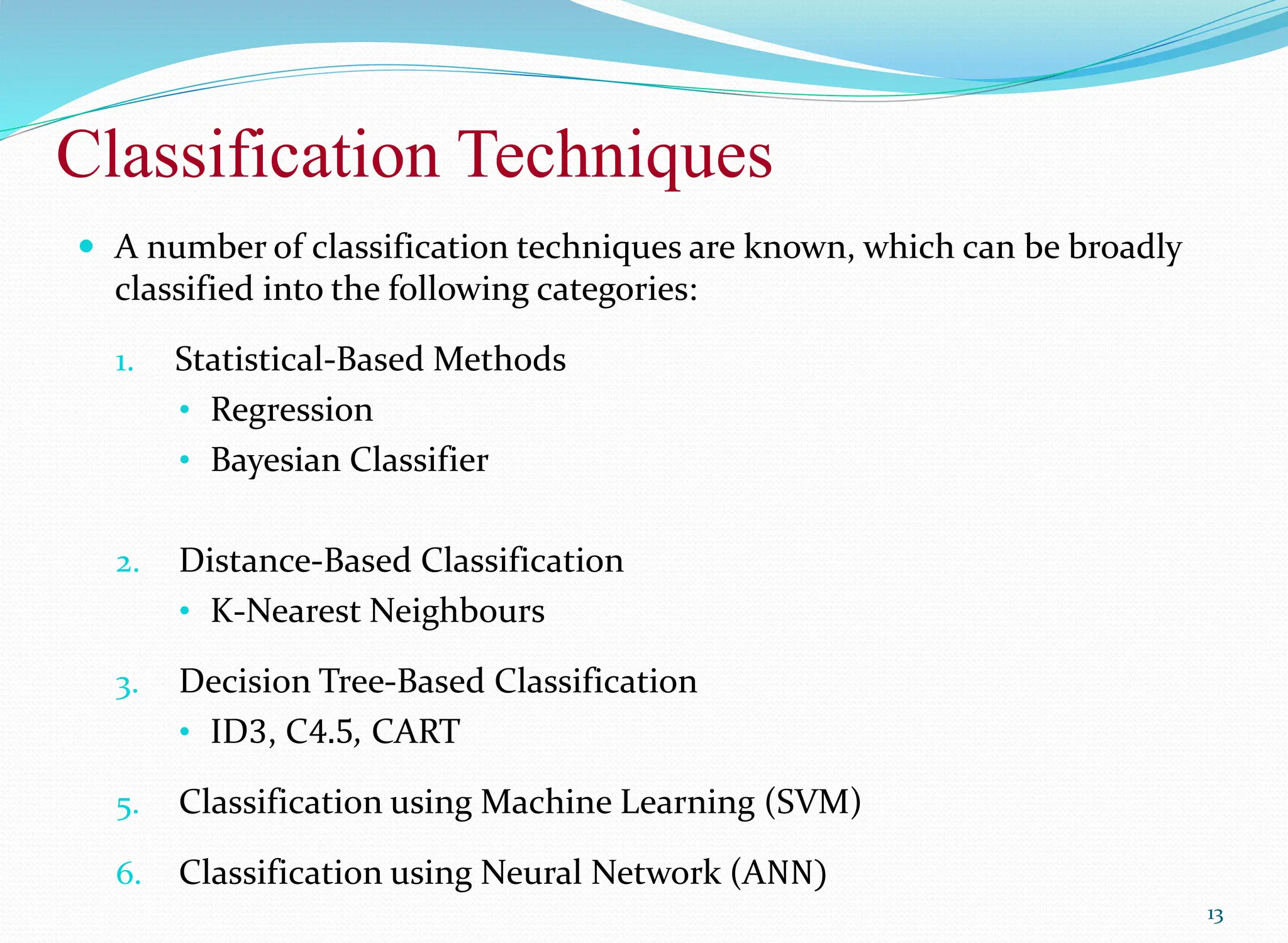 Classification Techniques
13
 A number of classification techniques are known, which can be broadly
classified into the following categories:
1. Statistical-Based Methods
• Regression
• Bayesian Classifier
2. Distance-Based Classification
• K-Nearest Neighbours
3. Decision Tree-Based Classification
• ID3, C4.5, CART
5. Classification using Machine Learning (SVM)
6. Classification using Neural Network (ANN)
 