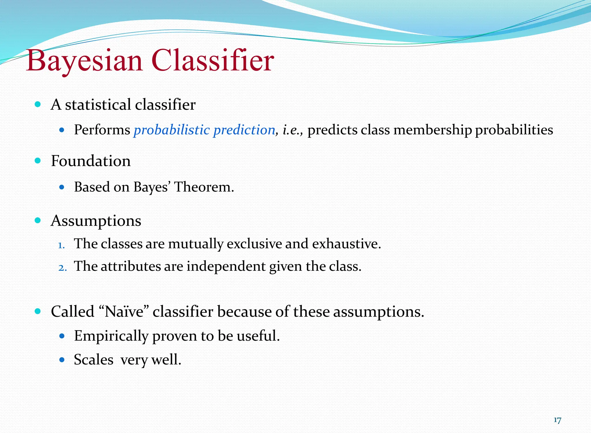  A statistical classifier
 Performs probabilistic prediction, i.e., predicts class membership probabilities
 Foundation
 Based on Bayes’ Theorem.
 Assumptions
1. The classes are mutually exclusive and exhaustive.
2. The attributes are independent given the class.
 Called “Naïve” classifier because of these assumptions.
 Empirically proven to be useful.
 Scales very well.
17
Bayesian Classifier
 