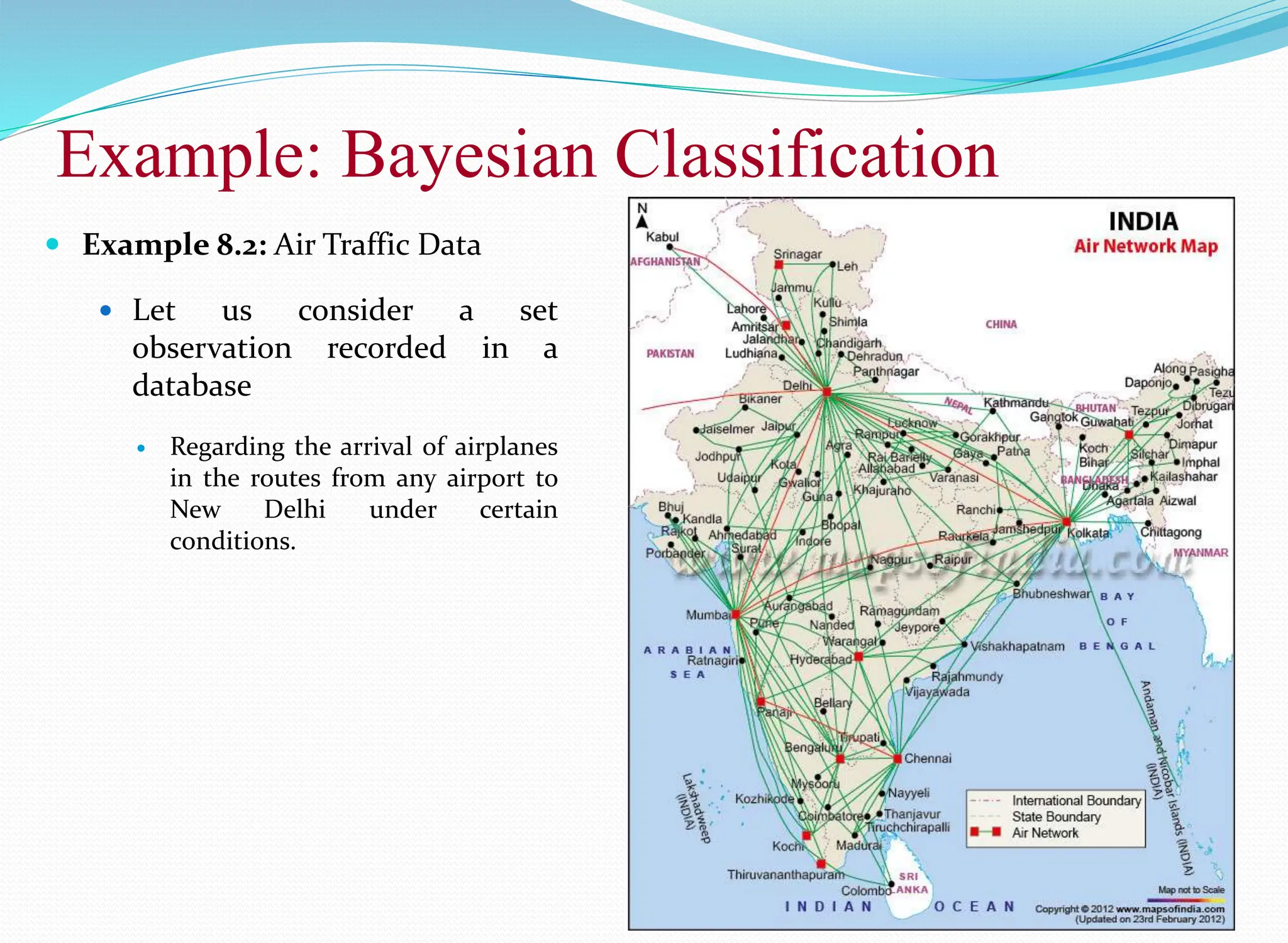 Example: Bayesian Classification
18
 Example 8.2: Air Traffic Data
 Let us consider a set
observation recorded in a
database
 Regarding the arrival of airplanes
in the routes from any airport to
New Delhi under certain
conditions.
 