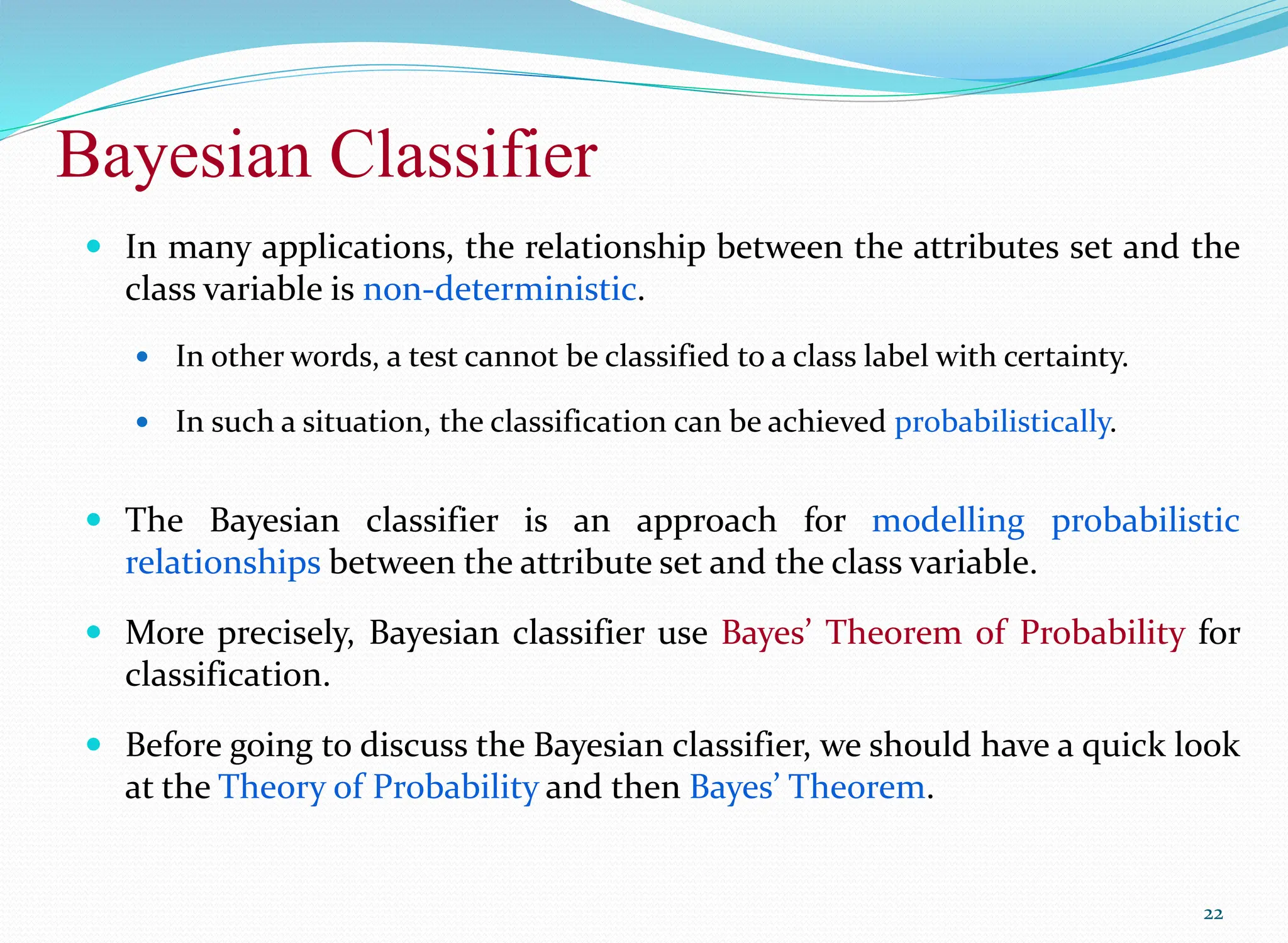 Bayesian Classifier
22
 In many applications, the relationship between the attributes set and the
class variable is non-deterministic.
 In other words, a test cannot be classified to a class label with certainty.
 In such a situation, the classification can be achieved probabilistically.
 The Bayesian classifier is an approach for modelling probabilistic
relationships between the attribute set and the class variable.
 More precisely, Bayesian classifier use Bayes’ Theorem of Probability for
classification.
 Before going to discuss the Bayesian classifier, we should have a quick look
at the Theory of Probability and then Bayes’ Theorem.
 