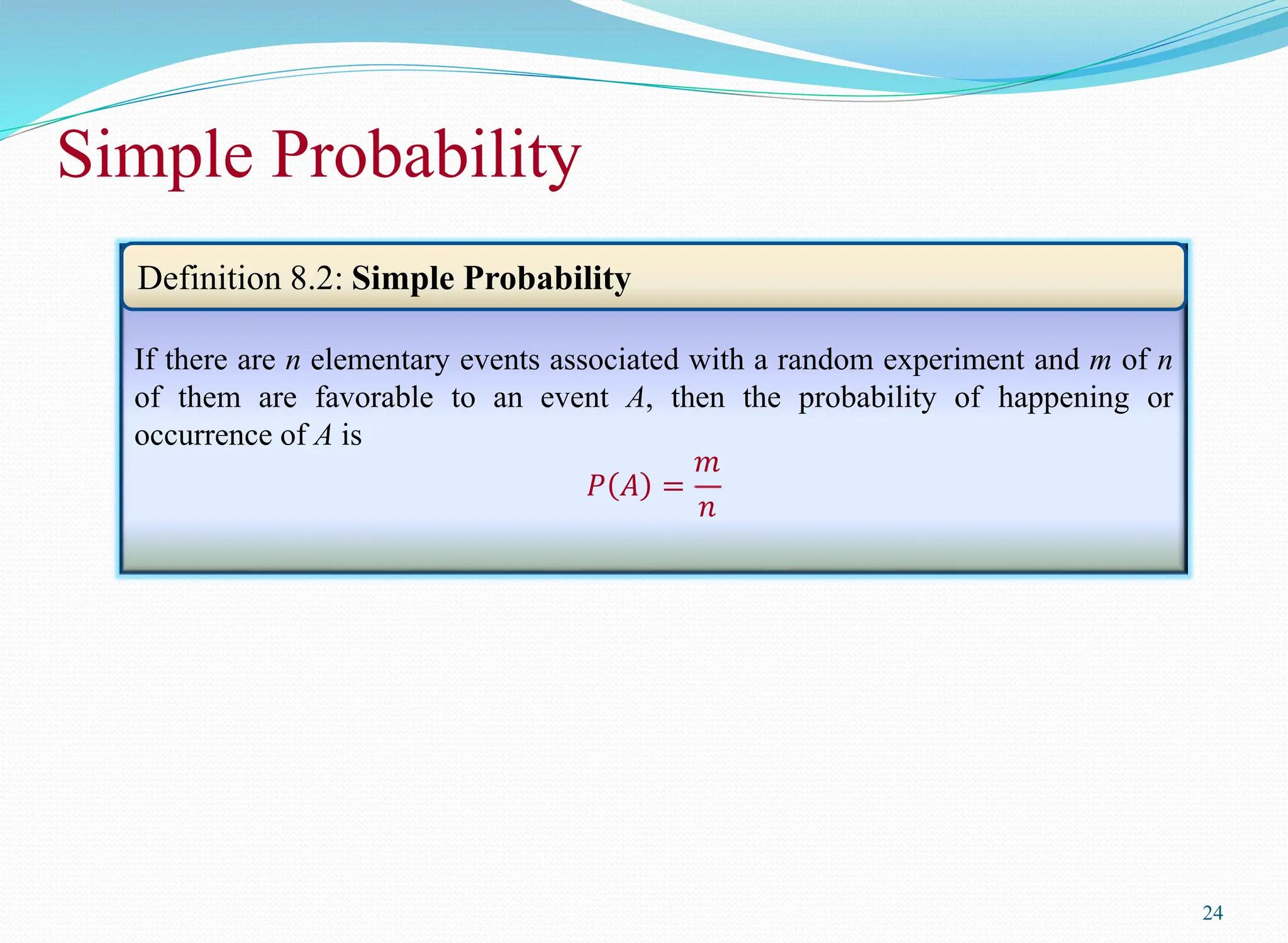 Simple Probability
24
If there are n elementary events associated with a random experiment and m of n
of them are favorable to an event A, then the probability of happening or
occurrence of A is
𝑃 𝐴 =
𝑚
𝑛
Definition 8.2: Simple Probability
 