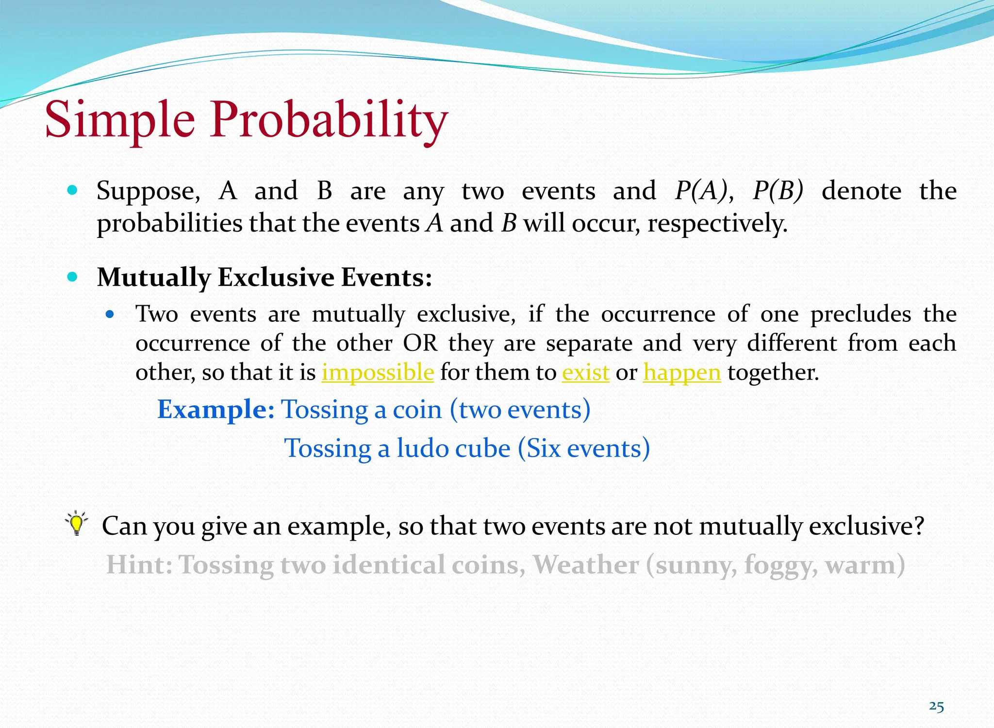 Simple Probability
25
 Suppose, A and B are any two events and P(A), P(B) denote the
probabilities that the events A and B will occur, respectively.
 Mutually Exclusive Events:
 Two events are mutually exclusive, if the occurrence of one precludes the
occurrence of the other OR they are separate and very different from each
other, so that it is impossible for them to exist or happen together.
Example: Tossing a coin (two events)
Tossing a ludo cube (Six events)
Can you give an example, so that two events are not mutually exclusive?
Hint: Tossing two identical coins, Weather (sunny, foggy, warm)
 