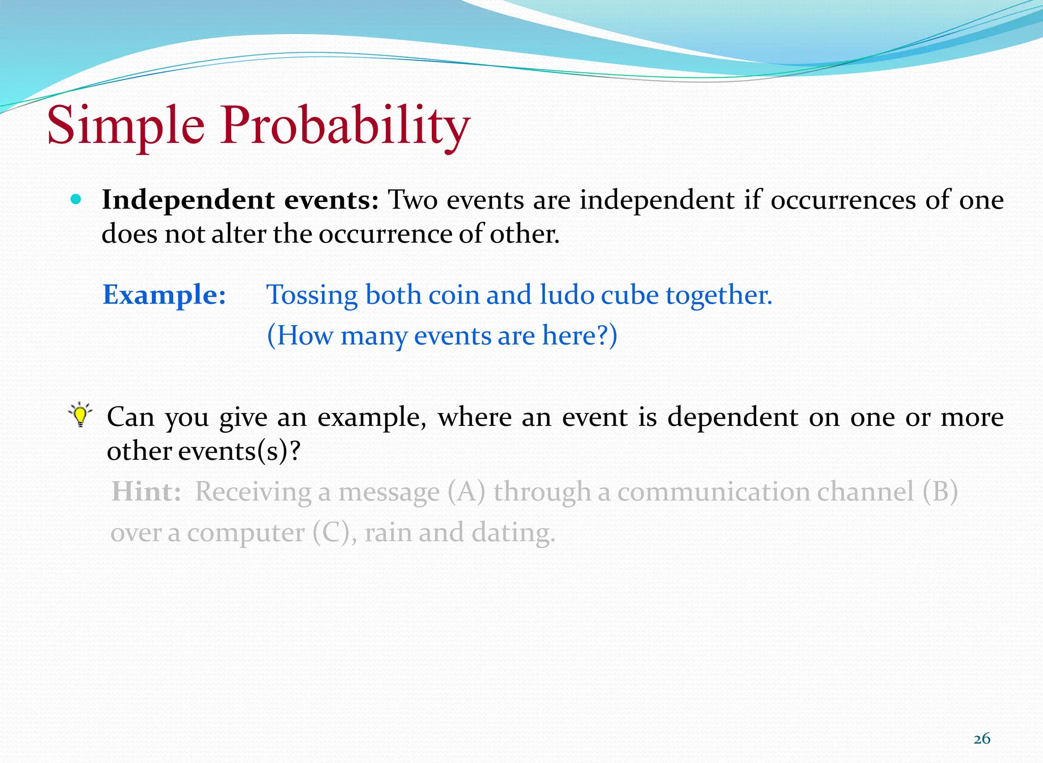 Simple Probability
26
 Independent events: Two events are independent if occurrences of one
does not alter the occurrence of other.
Example: Tossing both coin and ludo cube together.
(How many events are here?)
Can you give an example, where an event is dependent on one or more
other events(s)?
Hint: Receiving a message (A) through a communication channel (B)
over a computer (C), rain and dating.
 
