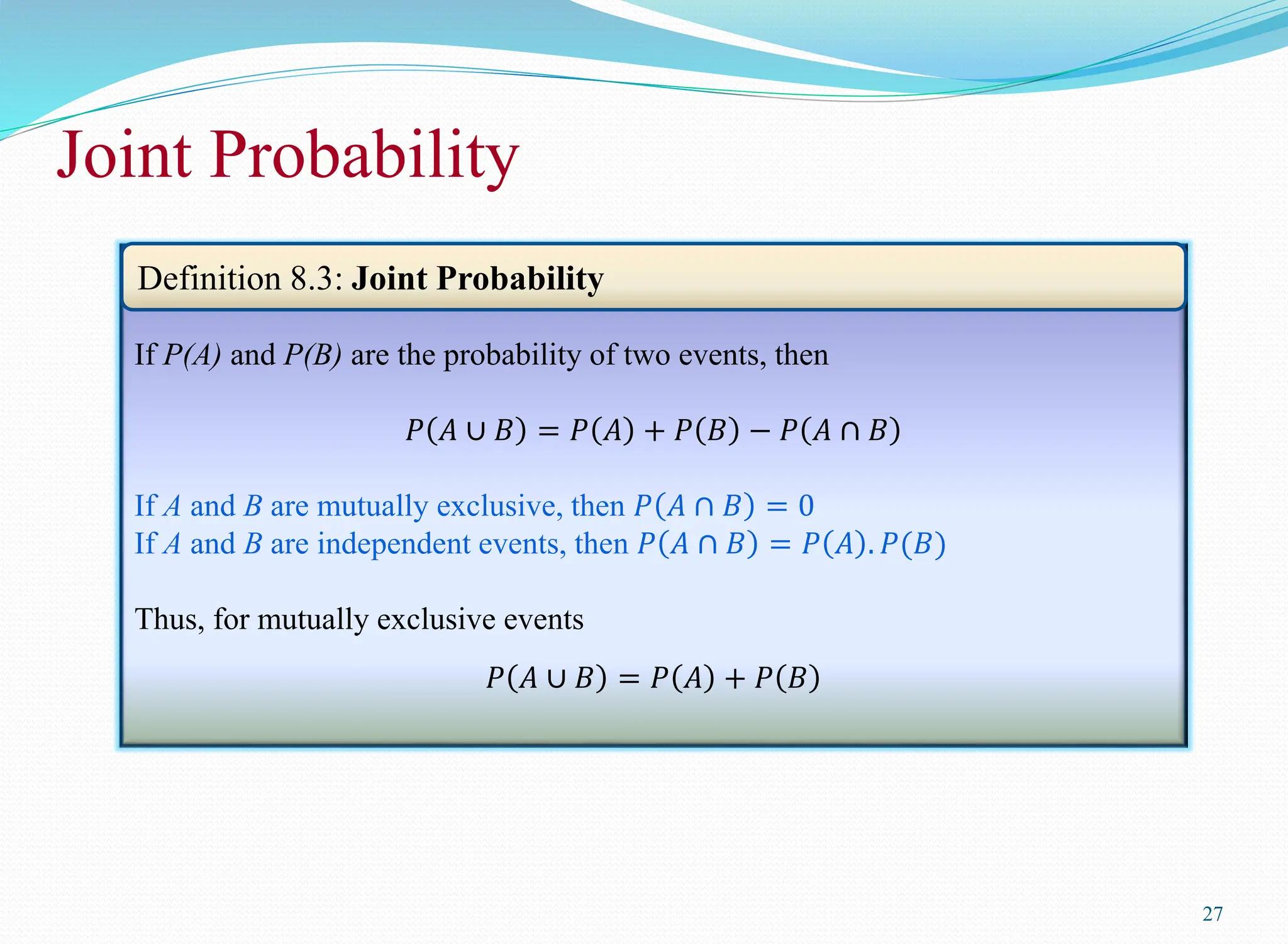 Joint Probability
27
If P(A) and P(B) are the probability of two events, then
𝑃 𝐴 ∪ 𝐵 = 𝑃 𝐴 + 𝑃 𝐵 − 𝑃 𝐴 ∩ 𝐵
If A and B are mutually exclusive, then 𝑃 𝐴 ∩ 𝐵 = 0
If A and B are independent events, then 𝑃 𝐴 ∩ 𝐵 = 𝑃 𝐴 . 𝑃(𝐵)
Thus, for mutually exclusive events
𝑃 𝐴 ∪ 𝐵 = 𝑃 𝐴 + 𝑃 𝐵
Definition 8.3: Joint Probability
 