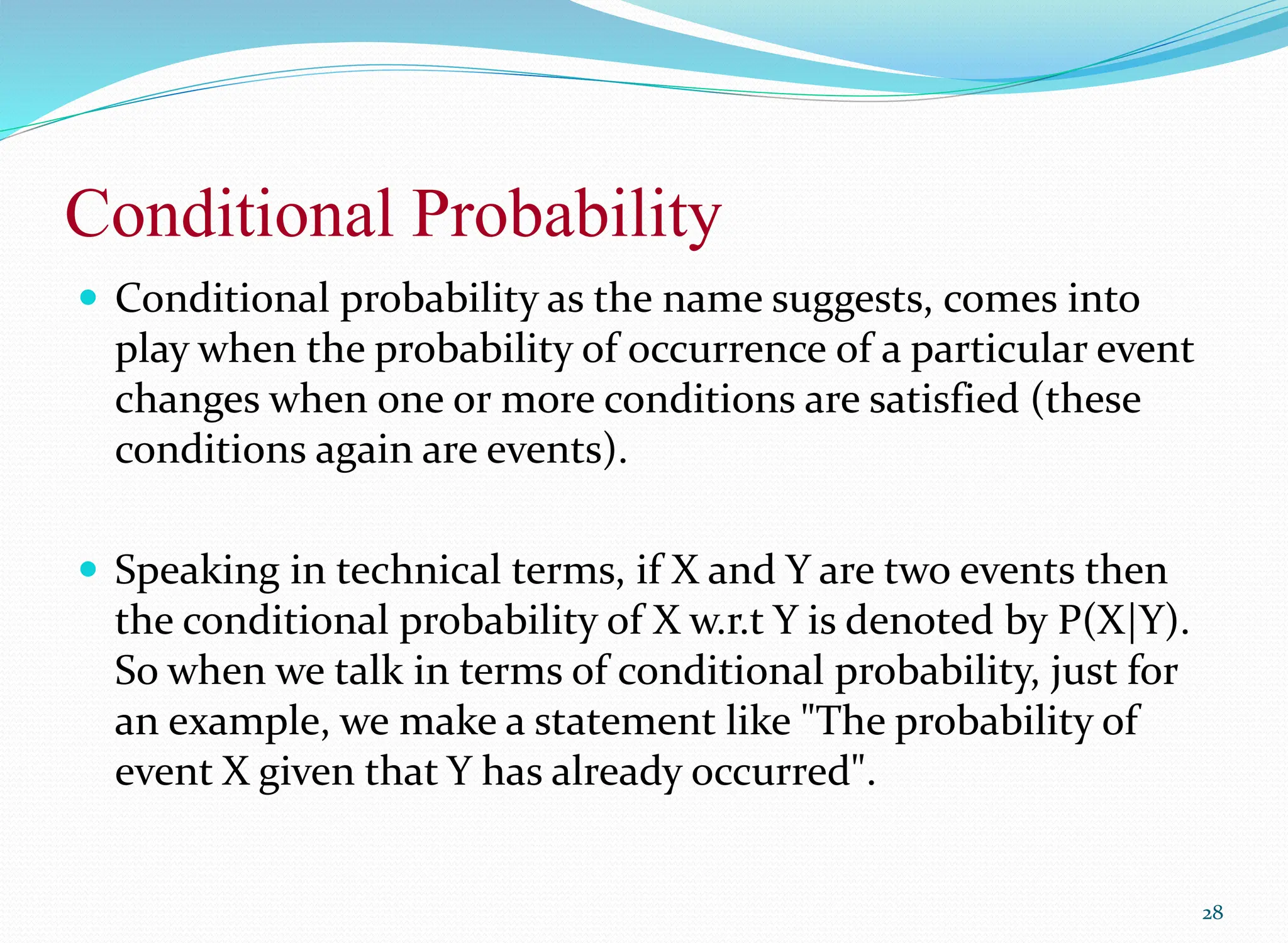 Conditional Probability
 Conditional probability as the name suggests, comes into
play when the probability of occurrence of a particular event
changes when one or more conditions are satisfied (these
conditions again are events).
 Speaking in technical terms, if X and Y are two events then
the conditional probability of X w.r.t Y is denoted by P(X|Y).
So when we talk in terms of conditional probability, just for
an example, we make a statement like "The probability of
event X given that Y has already occurred".
28
 
