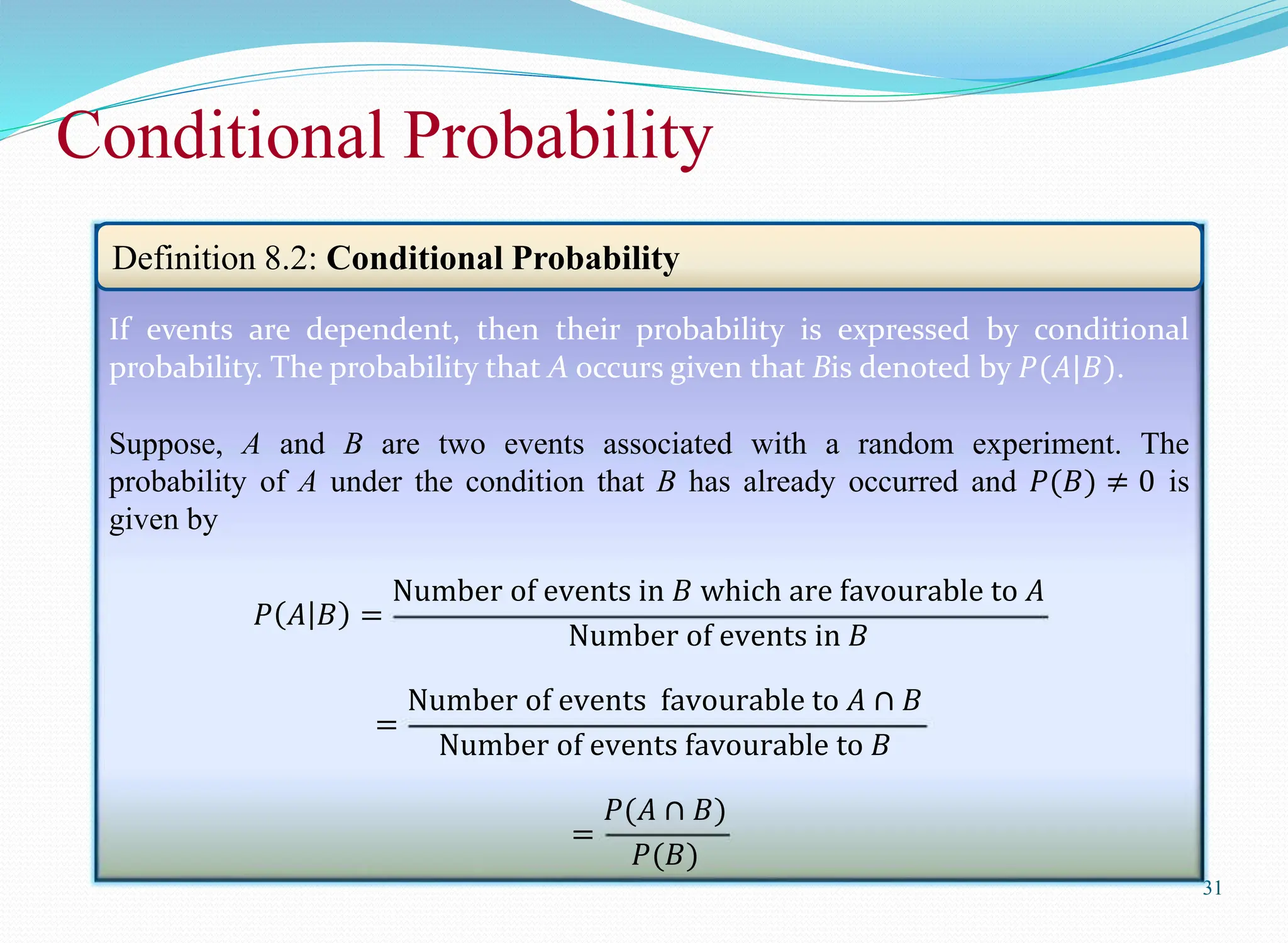 Conditional Probability
31
If events are dependent, then their probability is expressed by conditional
probability. The probability that A occurs given that Bis denoted by 𝑃(𝐴|𝐵).
Suppose, A and B are two events associated with a random experiment. The
probability of A under the condition that B has already occurred and 𝑃(𝐵) ≠ 0 is
given by
𝑃 𝐴 𝐵 =
Number of events in 𝐵 which are favourable to 𝐴
Number of events in 𝐵
=
Number of events favourable to 𝐴 ∩ 𝐵
Number of events favourable to 𝐵
=
𝑃(𝐴 ∩ 𝐵)
𝑃(𝐵)
Definition 8.2: Conditional Probability
 