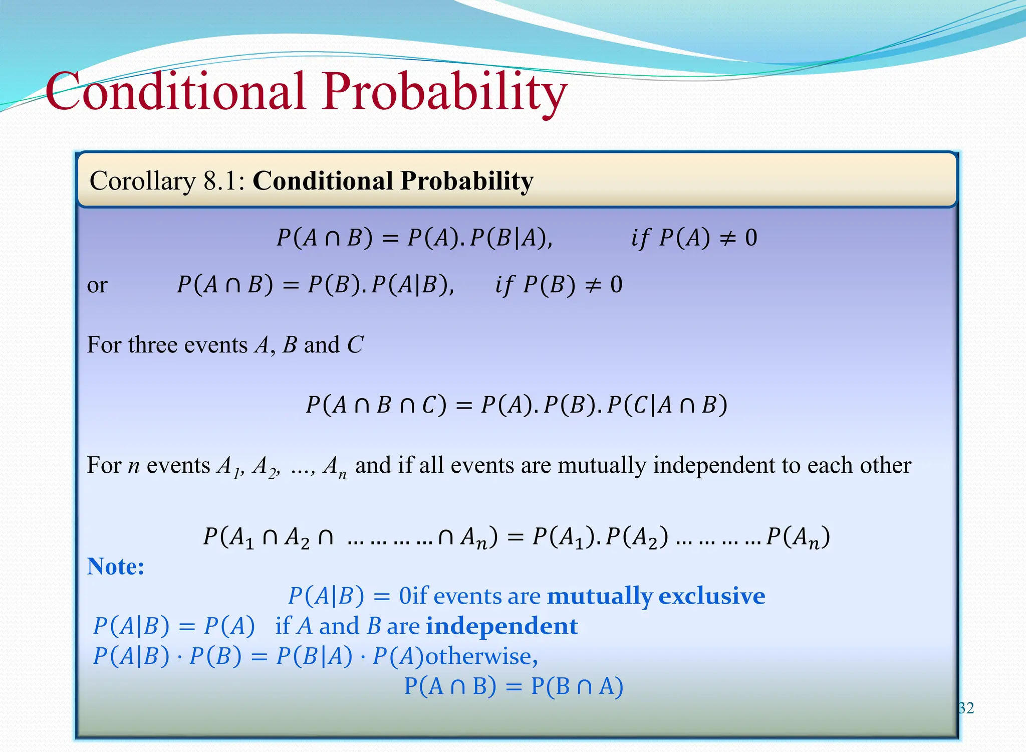 Conditional Probability
32
𝑃 𝐴 ∩ 𝐵 = 𝑃 𝐴 . 𝑃 𝐵 𝐴 , 𝑖𝑓 𝑃 𝐴 ≠ 0
or 𝑃 𝐴 ∩ 𝐵 = 𝑃 𝐵 . 𝑃 𝐴 𝐵 , 𝑖𝑓 𝑃(𝐵) ≠ 0
For three events A, B and C
𝑃 𝐴 ∩ 𝐵 ∩ 𝐶 = 𝑃 𝐴 . 𝑃 𝐵 . 𝑃 𝐶 𝐴 ∩ 𝐵
For n events A1, A2, …, An and if all events are mutually independent to each other
𝑃 𝐴1 ∩ 𝐴2 ∩ … … … … ∩ 𝐴𝑛 = 𝑃 𝐴1 . 𝑃 𝐴2 … … … … 𝑃 𝐴𝑛
Note:
𝑃 𝐴 𝐵 = 0if events are mutually exclusive
𝑃 𝐴 𝐵 = 𝑃 𝐴 if A and B are independent
𝑃 𝐴 𝐵 ⋅ 𝑃 𝐵 = 𝑃 𝐵 𝐴 ⋅ 𝑃(𝐴)otherwise,
P A ∩ B = P(B ∩ A)
Corollary 8.1: Conditional Probability
 