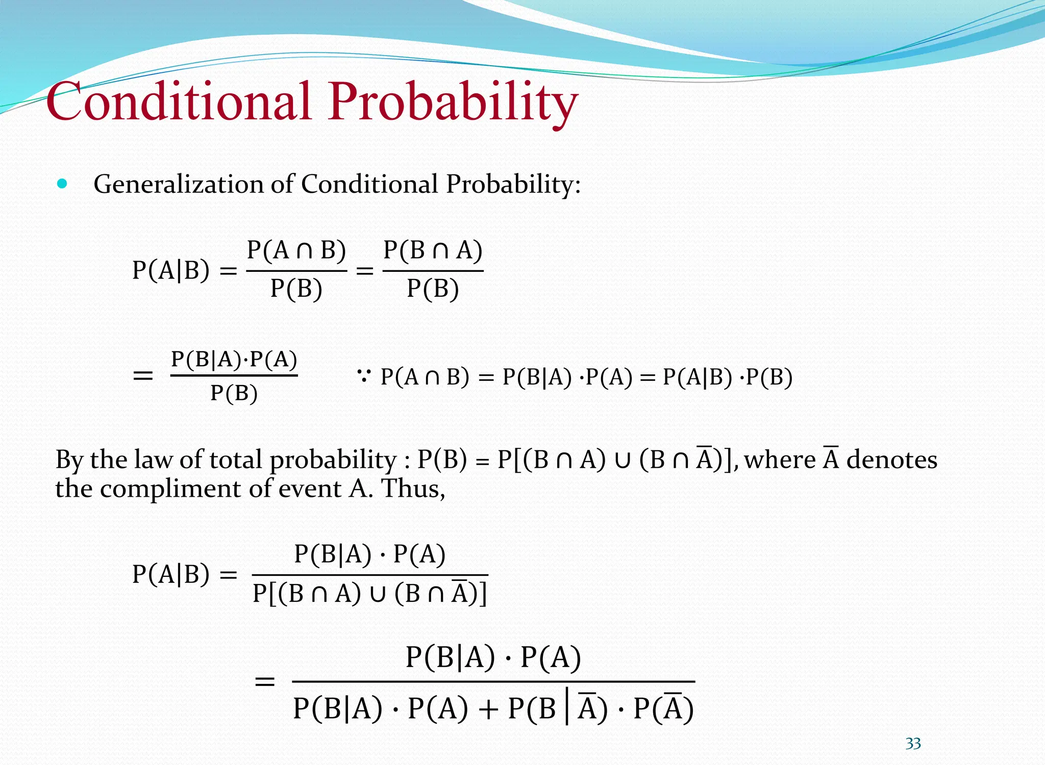 Conditional Probability
33
 Generalization of Conditional Probability:
P A B =
P(A ∩ B)
P(B)
=
P(B ∩ A)
P(B)
=
P(B|A)∙P(A)
P(B)
∵ P A ∩ B = P(B|A) ∙P(A) = P(A|B) ∙P(B)
By the law of total probability : P(B) = P B ∩ A ∪ B ∩ A , where A denotes
the compliment of event A. Thus,
P A B =
P(B|A) ∙ P(A)
P B ∩ A ∪ B ∩ A
=
P B A ∙ P(A)
P B A ∙ P A + P(B│A) ∙ P(A)
 