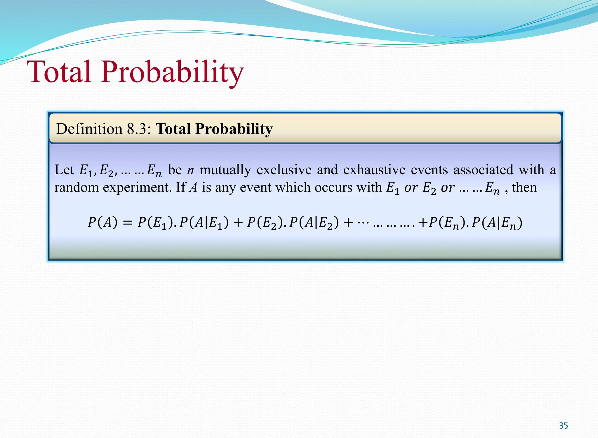 35
Total Probability
35
Let 𝐸1, 𝐸2, … … 𝐸𝑛 be n mutually exclusive and exhaustive events associated with a
random experiment. If A is any event which occurs with 𝐸1 𝑜𝑟 𝐸2 𝑜𝑟 … … 𝐸𝑛 , then
𝑃 𝐴 = 𝑃 𝐸1 . 𝑃 𝐴 𝐸1 + 𝑃 𝐸2 . 𝑃 𝐴 𝐸2 + ⋯ … … … . +𝑃 𝐸𝑛 . 𝑃(𝐴|𝐸𝑛)
Definition 8.3: Total Probability
 