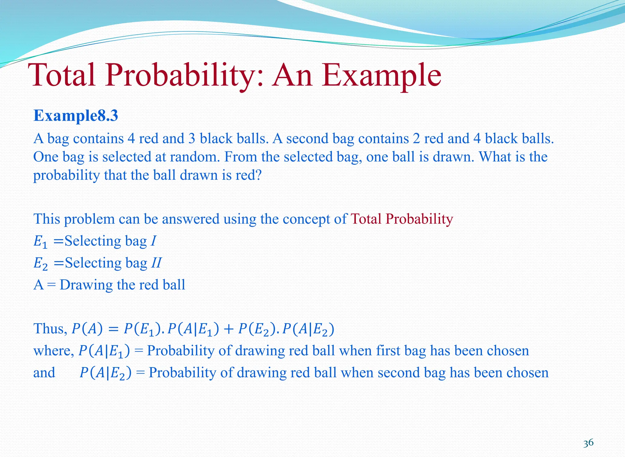 Example8.3
A bag contains 4 red and 3 black balls. A second bag contains 2 red and 4 black balls.
One bag is selected at random. From the selected bag, one ball is drawn. What is the
probability that the ball drawn is red?
This problem can be answered using the concept of Total Probability
𝐸1 =Selecting bag I
𝐸2 =Selecting bag II
A = Drawing the red ball
Thus, 𝑃 𝐴 = 𝑃 𝐸1 . 𝑃 𝐴|𝐸1 + 𝑃 𝐸2 . 𝑃(𝐴|𝐸2)
where, 𝑃 𝐴|𝐸1 = Probability of drawing red ball when first bag has been chosen
and 𝑃 𝐴|𝐸2 = Probability of drawing red ball when second bag has been chosen
36
Total Probability: An Example
 