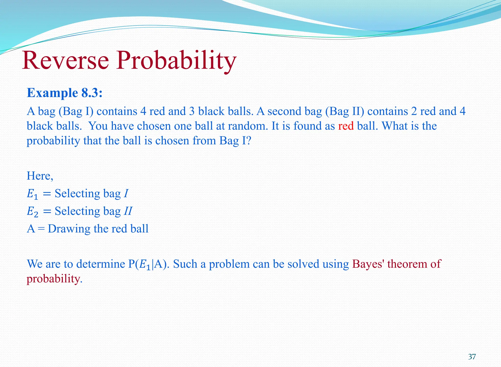 Example 8.3:
A bag (Bag I) contains 4 red and 3 black balls. A second bag (Bag II) contains 2 red and 4
black balls. You have chosen one ball at random. It is found as red ball. What is the
probability that the ball is chosen from Bag I?
Here,
𝐸1 = Selecting bag I
𝐸2 = Selecting bag II
A = Drawing the red ball
We are to determine P(𝐸1|A). Such a problem can be solved using Bayes' theorem of
probability.
37
Reverse Probability
 