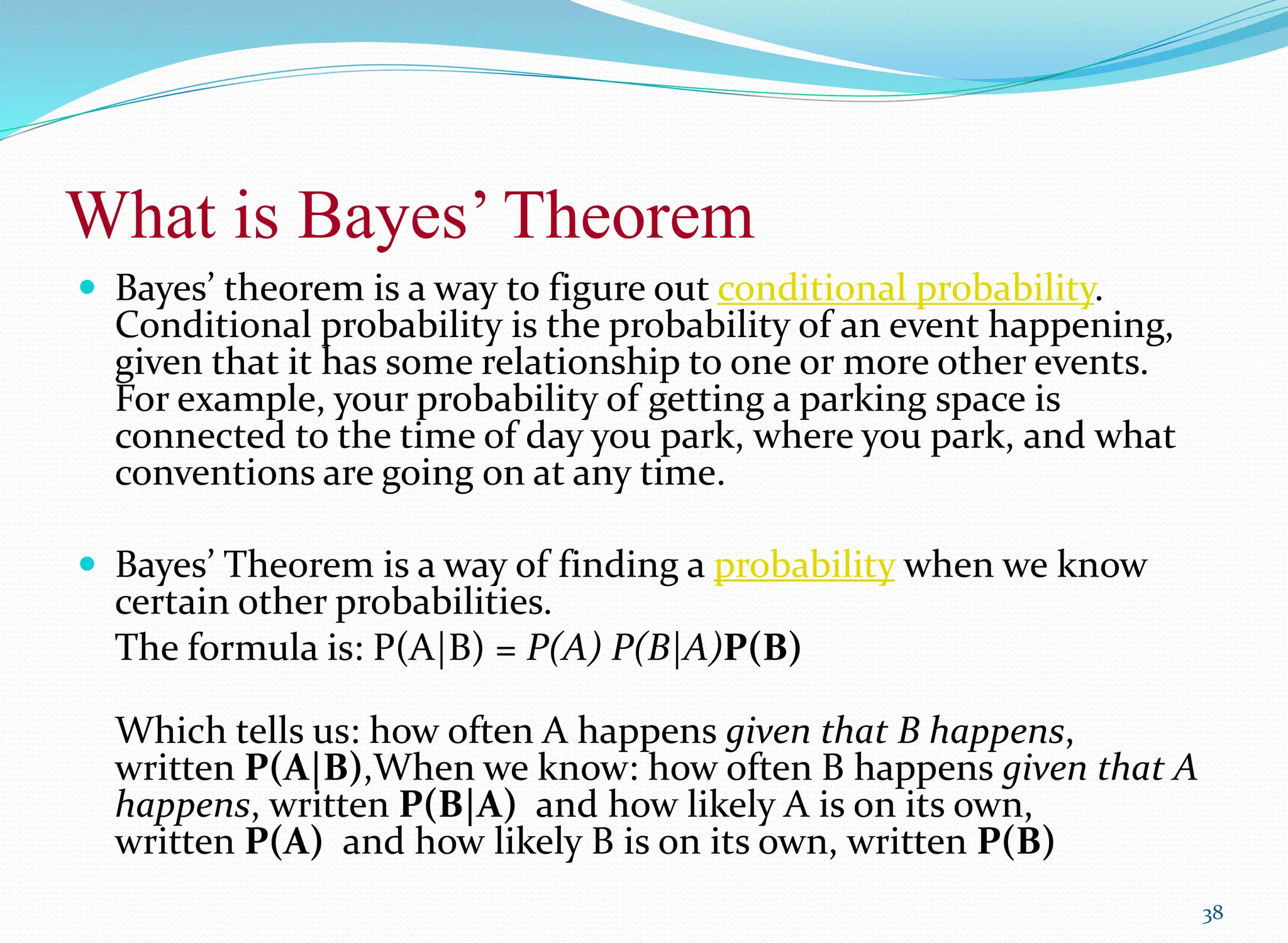 What is Bayes’ Theorem
 Bayes’ theorem is a way to figure out conditional probability.
Conditional probability is the probability of an event happening,
given that it has some relationship to one or more other events.
For example, your probability of getting a parking space is
connected to the time of day you park, where you park, and what
conventions are going on at any time.
 Bayes’ Theorem is a way of finding a probability when we know
certain other probabilities.
The formula is: P(A|B) = P(A) P(B|A)P(B)
Which tells us: how often A happens given that B happens,
written P(A|B),When we know: how often B happens given that A
happens, written P(B|A) and how likely A is on its own,
written P(A) and how likely B is on its own, written P(B)
38
 