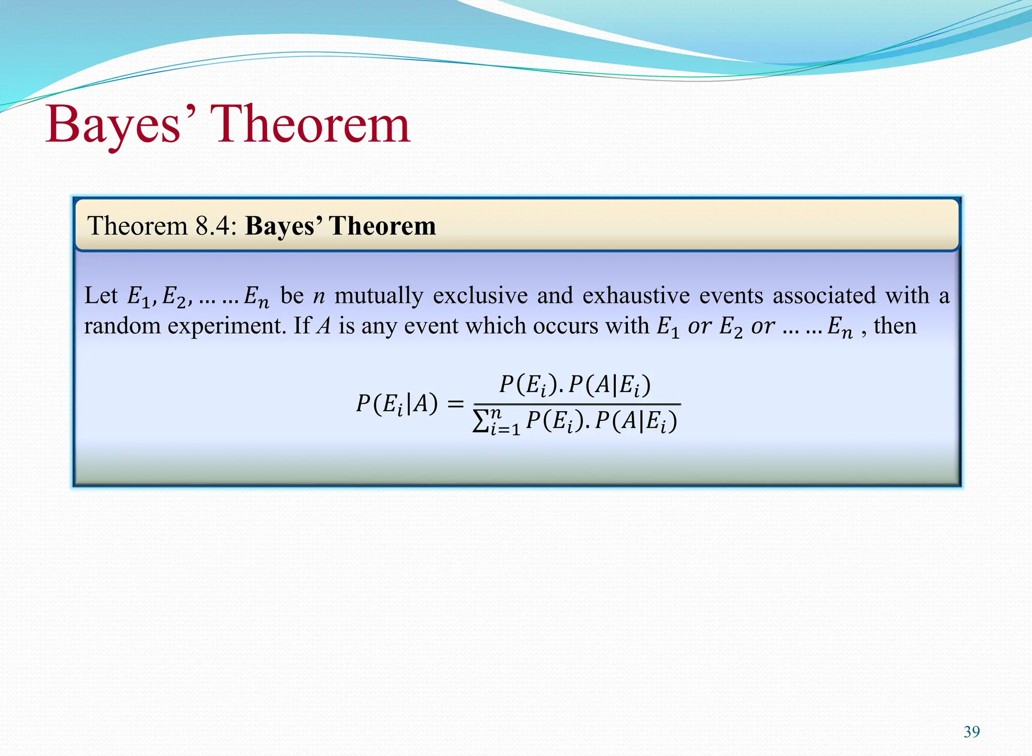 Bayes’ Theorem
39
Let 𝐸1, 𝐸2, … … 𝐸𝑛 be n mutually exclusive and exhaustive events associated with a
random experiment. If A is any event which occurs with 𝐸1 𝑜𝑟 𝐸2 𝑜𝑟 … … 𝐸𝑛 , then
𝑃(𝐸𝑖 𝐴 =
𝑃 𝐸𝑖 . 𝑃(𝐴|𝐸𝑖)
𝑖=1
𝑛
𝑃 𝐸𝑖 . 𝑃(𝐴|𝐸𝑖)
Theorem 8.4: Bayes’Theorem
 