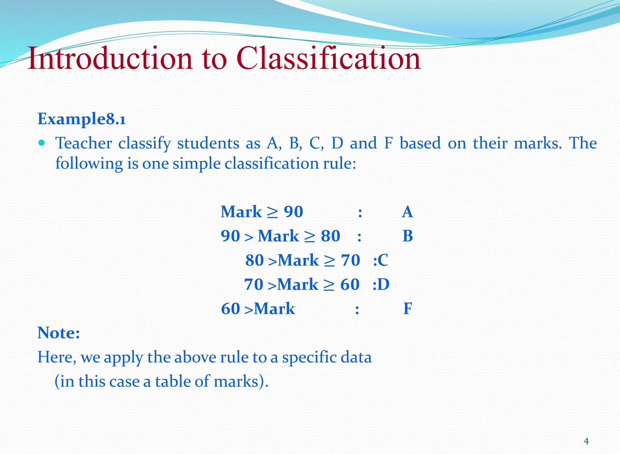 Introduction to Classification
4
Example8.1
 Teacher classify students as A, B, C, D and F based on their marks. The
following is one simple classification rule:
Mark ≥ 𝟗𝟎 : A
𝟗𝟎 > Mark ≥ 𝟖𝟎 : B
8𝟎 >Mark ≥ 𝟕𝟎 :C
𝟕𝟎 >Mark ≥ 𝟔𝟎 :D
6𝟎 >Mark : F
Note:
Here, we apply the above rule to a specific data
(in this case a table of marks).
 