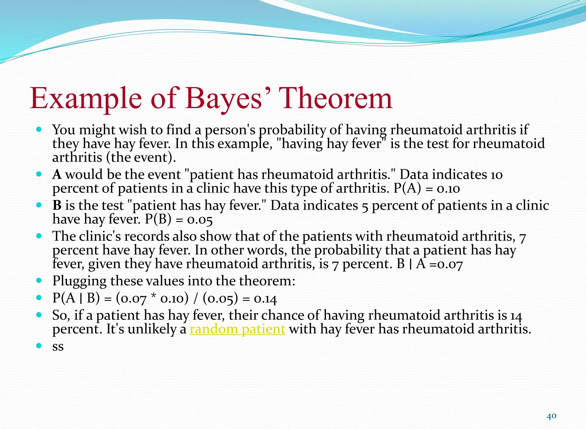 Example of Bayes’ Theorem
 You might wish to find a person's probability of having rheumatoid arthritis if
they have hay fever. In this example, "having hay fever" is the test for rheumatoid
arthritis (the event).
 A would be the event "patient has rheumatoid arthritis." Data indicates 10
percent of patients in a clinic have this type of arthritis. P(A) = 0.10
 B is the test "patient has hay fever." Data indicates 5 percent of patients in a clinic
have hay fever. P(B) = 0.05
 The clinic's records also show that of the patients with rheumatoid arthritis, 7
percent have hay fever. In other words, the probability that a patient has hay
fever, given they have rheumatoid arthritis, is 7 percent. B ∣ A =0.07
 Plugging these values into the theorem:
 P(A ∣ B) = (0.07 * 0.10) / (0.05) = 0.14
 So, if a patient has hay fever, their chance of having rheumatoid arthritis is 14
percent. It's unlikely a random patient with hay fever has rheumatoid arthritis.
 ss
40
 