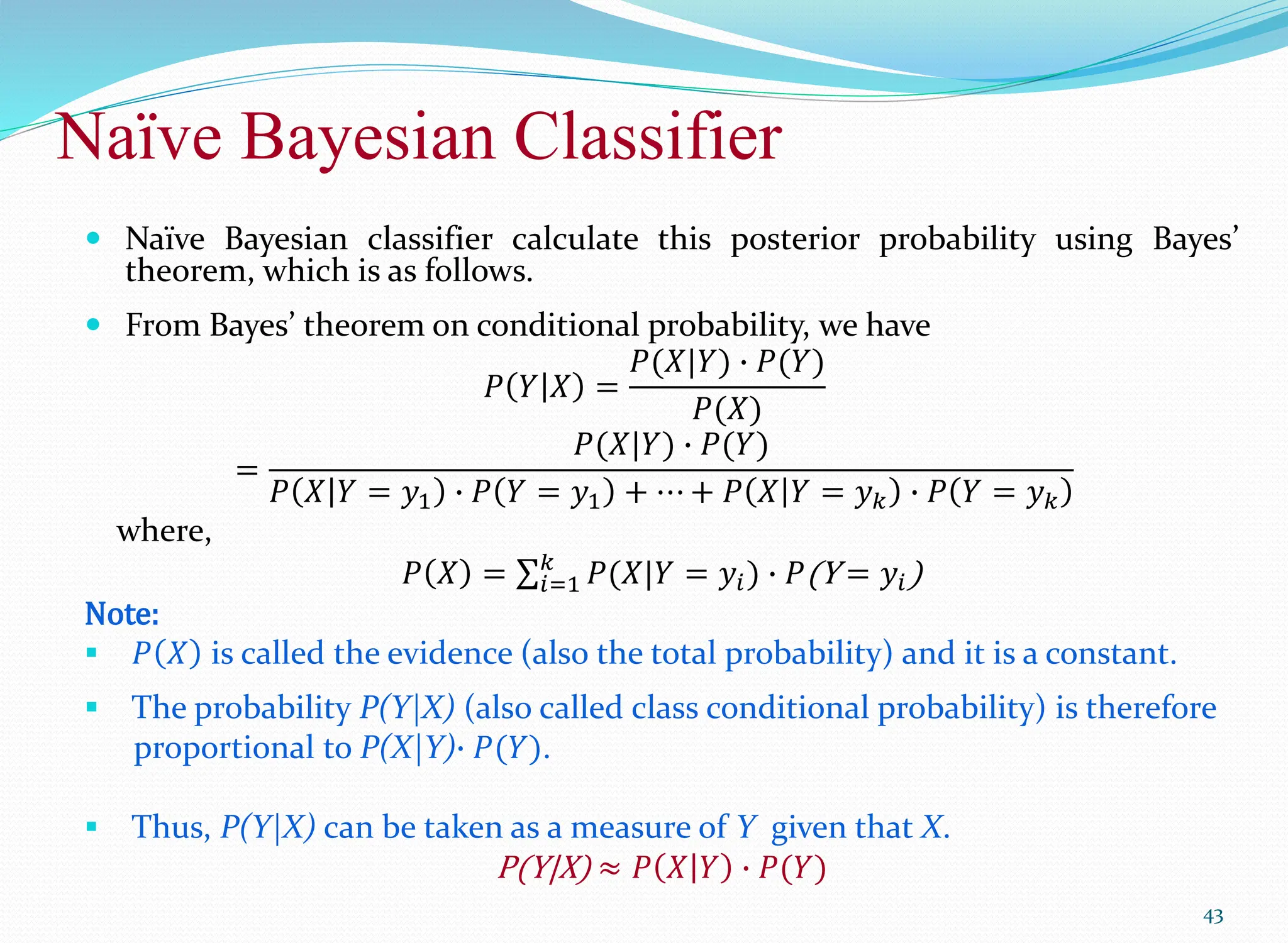 Naïve Bayesian Classifier
43
 Naïve Bayesian classifier calculate this posterior probability using Bayes’
theorem, which is as follows.
 From Bayes’ theorem on conditional probability, we have
𝑃 𝑌 𝑋 =
𝑃(𝑋|𝑌) ∙ 𝑃(𝑌)
𝑃(𝑋)
=
𝑃(𝑋|𝑌) ∙ 𝑃(𝑌)
𝑃 𝑋 𝑌 = 𝑦1 ∙ 𝑃 𝑌 = 𝑦1 + ⋯ + 𝑃 𝑋 𝑌 = 𝑦𝑘 ∙ 𝑃 𝑌 = 𝑦𝑘
where,
𝑃 𝑋 = 𝑖=1
𝑘
𝑃(𝑋|𝑌 = 𝑦𝑖) ∙ 𝑃(Y = 𝑦𝑖)
Note:
 𝑃 𝑋 is called the evidence (also the total probability) and it is a constant.
 The probability P(Y|X) (also called class conditional probability) is therefore
proportional to P(X|Y)∙ 𝑃(𝑌).
 Thus, P(Y|X) can be taken as a measure of Y given that X.
P(Y|X) ≈ 𝑃 𝑋 𝑌 ∙ 𝑃(𝑌)
 
