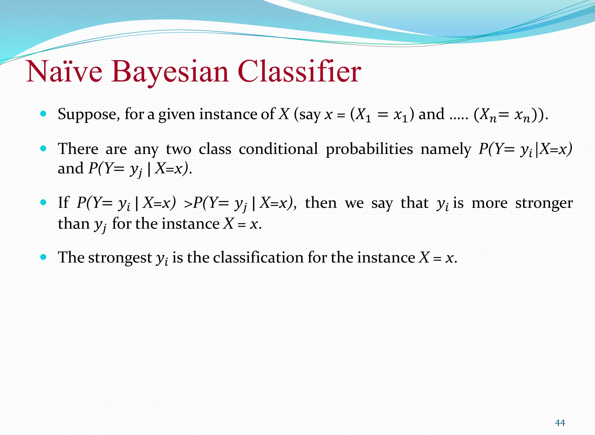 Naïve Bayesian Classifier
44
 Suppose, for a given instance of X (say x = (𝑋1 = 𝑥1) and ….. (𝑋𝑛= 𝑥𝑛)).
 There are any two class conditional probabilities namely P(Y= 𝑦𝑖|X=x)
and P(Y= 𝑦𝑗 | X=x).
 If P(Y= 𝑦𝑖 | X=x) >P(Y= 𝑦𝑗 | X=x), then we say that 𝑦𝑖 is more stronger
than 𝑦𝑗 for the instance X = x.
 The strongest 𝑦𝑖 is the classification for the instance X = x.
 