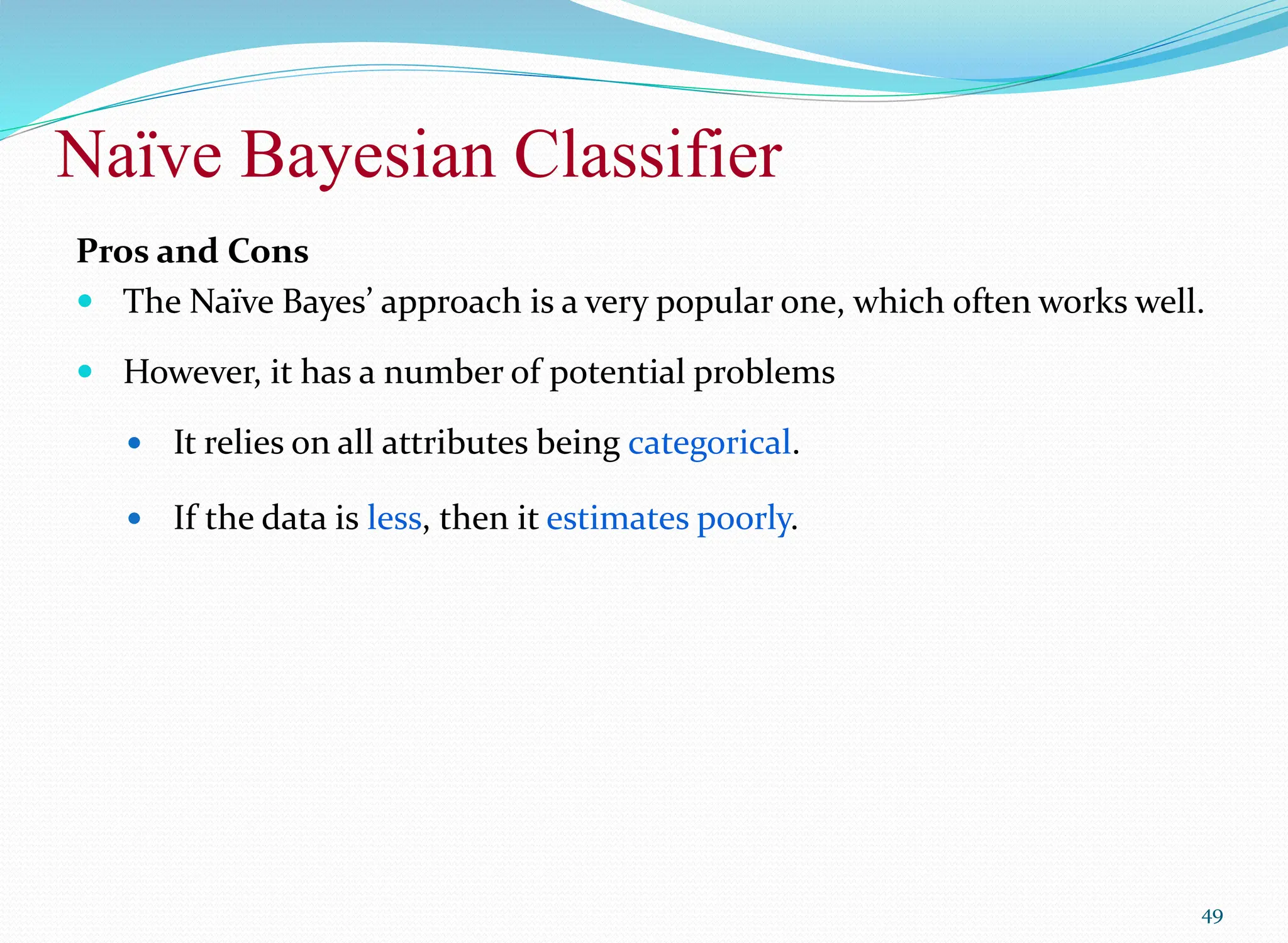 Naïve Bayesian Classifier
49
Pros and Cons
 The Naïve Bayes’ approach is a very popular one, which often works well.
 However, it has a number of potential problems
 It relies on all attributes being categorical.
 If the data is less, then it estimates poorly.
 